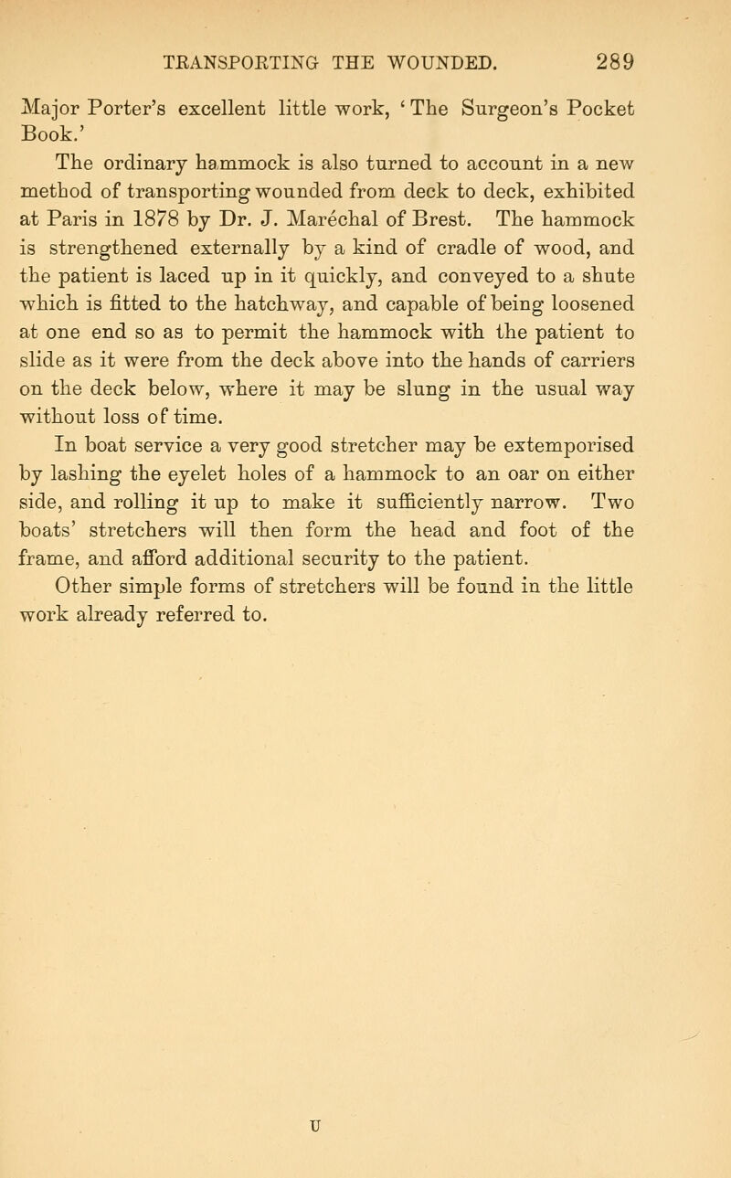 Major Porter's excellent little work, ' The Surgeon's Pocket Book.' The ordinary hammock is also turned to account in a new method of transporting wounded from deck to deck, exhibited at Paris in 1878 by Dr. J. Marechal of Brest. The hammock is strengthened externally by a kind of cradle of wood, and the patient is laced up in it quickly, and conveyed to a shute which is fitted to the hatchway, and capable of being loosened at one end so as to permit the hammock with the patient to slide as it were from the deck above into the hands of carriers on the deck below, where it may be slung in the usual way without loss of time. In boat service a very good stretcher may be extemporised by lashing the eyelet holes of a hammock to an oar on either side, and rolling it up to make it sufficiently narrow. Two boats' stretchers will then form the head and foot of the frame, and afibrd additional security to the patient. Other simple forms of stretchers will be found in the little work already referred to.