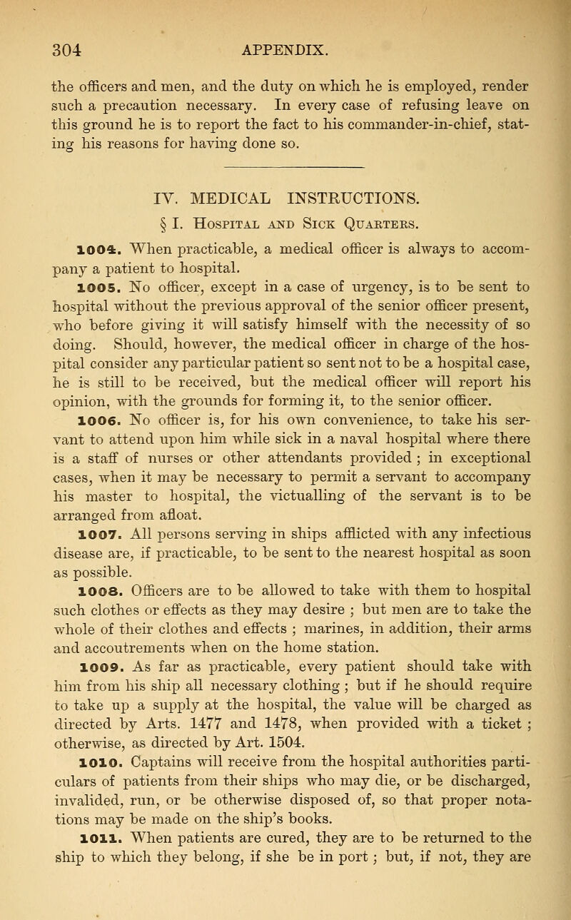 the officers and men, and the duty on which he is employed, render such a precaution necessary. In every case of refusing leave on this ground he is to report the fact to his commander-in-chief, stat- ing his reasons for having done so. lY. MEDICAL INSTRUCTIONS. § I. Hospital and Sick Quarters. 1004. When practicable, a medical officer is always to accom- pany a patient to hospital. 1005. No officer, except in a case of urgency, is to be sent to hospital without the previous approval of the senior officer present, who before giving it will satisfy himself with the necessity of so doing. Should, however, the medical officer in charge of the hos- pital consider any particular patient so sent not to be a hospital case, he is still to be received, but the medical officer will report his opinion, with the grounds for forming it, to the senior officer. 1006. No officer is, for his own convenience, to take his ser- vant to attend upon him while sick in a naval hospital where there is a staff of nurses or other attendants provided ; in exceptional cases, when it may be necessary to permit a servant to accompany his master to hospital, the victualling of the servant is to be arranged from afloat. 1007. All persons serving in ships afflicted with any infectious disease are, if practicable, to be sent to the nearest hospital as soon as possible. 1008. Officers are to be allowed to take with them to hospital such clothes or effects as they may desire ; but men are to take the whole of their clothes and effects ; marines, in addition, their arms and accoutrements when on the home station. 1009. As far as practicable, every patient should take with him from his ship all necessary clothing ; but if he should require to take up a supply at the hospital, the value will be charged as directed by Arts. 1477 and 1478, when provided with a ticket ; otherwise, as directed by Art. 1504. 1010. Captains will receive from the hospital authorities parti- culars of patients from their ships who may die, or be discharged, invalided, run, or be otherwise disposed of, so that proper nota- tions may be made on the ship's books. 1011. When patients are cured, they are to be returned to the ship to which they belong, if she be in port; but, if not, they are