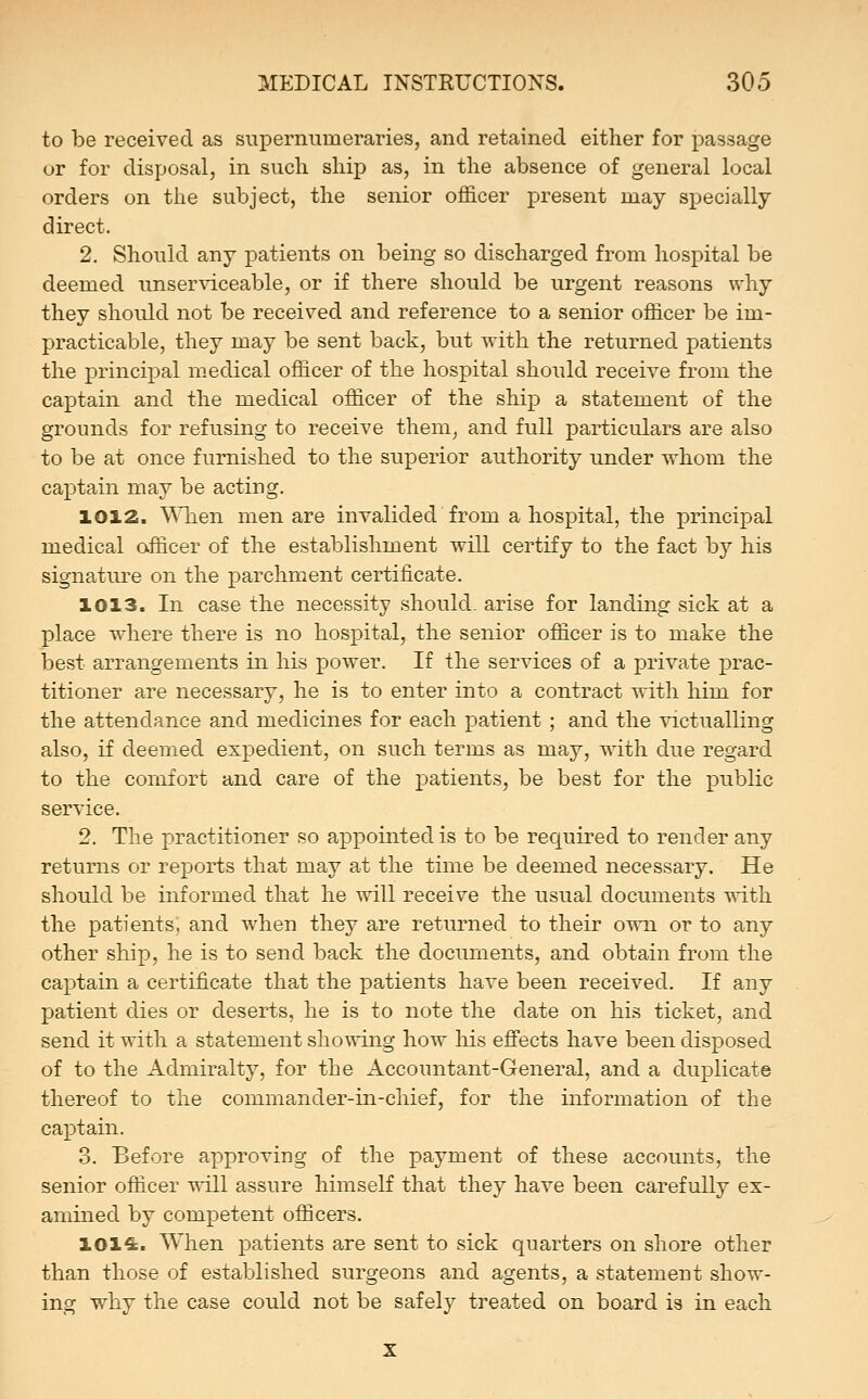 to be received as supernumeraries, and retained either for passage or for disposal, in such ship as, in the absence of general local orders on the subject, the senior officer present may specially direct. 2. Should any patients on being so discharged from hospital be deemed unserviceable, or if there should be urgent reasons why they should not be received and reference to a senior officer be im- practicable, they may be sent back, but with the returned patients the principal medical officer of the hospital should receive from the captain and the medical officer of the ship a statement of the grounds for refusing to receive them, and full particulars are also to be at once furnished to the superior authority under whom the ca]3tain may be acting. 1012. \Mien men are invalided from a hospital, the principal medical officer of the establishment will certify to the fact by his signature on the parchment certificate. 1013. In case the necessity should, arise for landing sick at a place where there is no hospital, the senior officer is to make the best arrangements in his power. If the services of a private prac- titioner are necessary, he is to enter into a contract with him for the attendance and medicines for each patient ; and the victualling also, if deemed expedient, on such terms as may, w^ith due regard to the comfort and care of the patients, be best for the public service. 2. The practitioner so appointed is to be required to render any returns or reports that may at the time be deemed necessary. He should be informed that he will receive the usual documents with the patients, and when they are returned to their own or to any other ship, he is to send back the documents, and obtain from the captain a certificate that the patients have been received. If any patient dies or deserts, he is to note the date on his ticket, and send it with a statement showing how Ms effects have been disposed of to the Admiralty, for the Accountant-General, and a duplicate thereof to the commander-in-chief, for the information of the captain. 3. Before approving of the payment of these accounts, the senior officer will assure himself that they have been carefully ex- amined by competent officers. 101^. When patients are sent to sick quarters on shore other than those of established surgeons and agents, a statement show- ing why the case could not be safely treated on board is in each