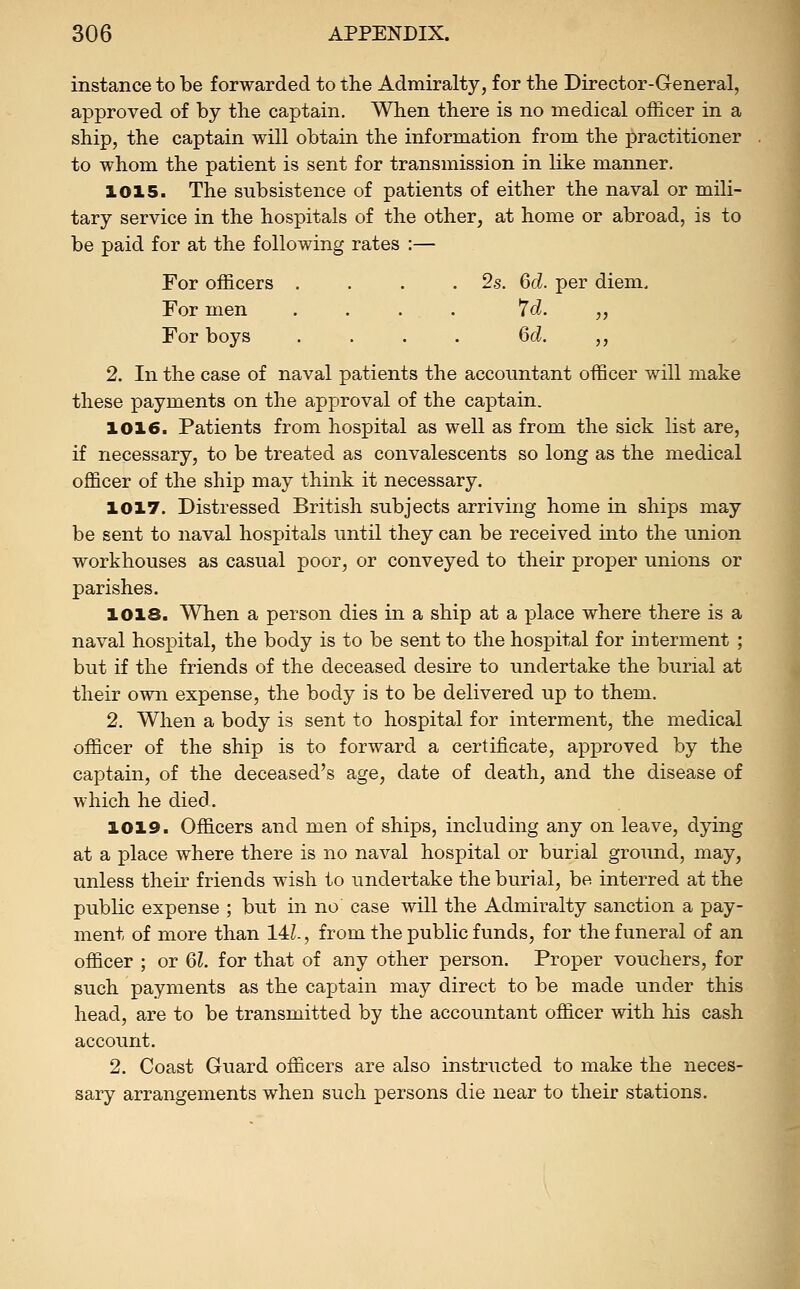 instance to be forwarded to the Admiralty, for the Director-General, approved of by the captain. When there is no medical officer in a ship, the captain will obtain the information from the practitioner to whom the patient is sent for transmission in like manner. 1015. The subsistence of patients of either the naval or mili- tary service in the hospitals of the other, at home or abroad, is to be paid for at the following rates :— For officers . . . .2s. 6d. per diem. For men .... 7d. „ For boys .... 6d. ,, 2. In the case of naval patients the accountant officer will make these payments on the approval of the captain. 1016. Patients from hospital as well as from the sick list are, if necessary, to be treated as convalescents so long as the medical officer of the ship may think it necessary. 1017. Distressed British subjects arriving home in ships may be sent to naval hospitals until they can be received into the union workhouses as casual poor, or conveyed to their proper unions or parishes. 1018. When a person dies in a ship at a place where there is a naval hospital, the body is to be sent to the hospital for interment ; but if the friends of the deceased desire to undertake the burial at their own expense, the body is to be delivered up to them. 2. When a body is sent to hospital for interment, the medical officer of the ship is to forward a certificate, approved by the captain, of the deceased's age, date of death, and the disease of which he died. 1019. Officers and men of ships, including any on leave, dying at a place where there is no naval hospital or burial ground, may, unless their friends wish to undertake the burial, be interred at the pubKc expense ; but in no case will the Admiralty sanction a pay- ment of more than 14L, from the public funds, for the funeral of an officer ; or 61. for that of any other person. Proper vouchers, for such payments as the captain may direct to be made under this head, are to be transmitted by the accountant officer with his cash account. 2. Coast Guard officers are also instructed to make the neces- sary arrangements when such persons die near to their stations.