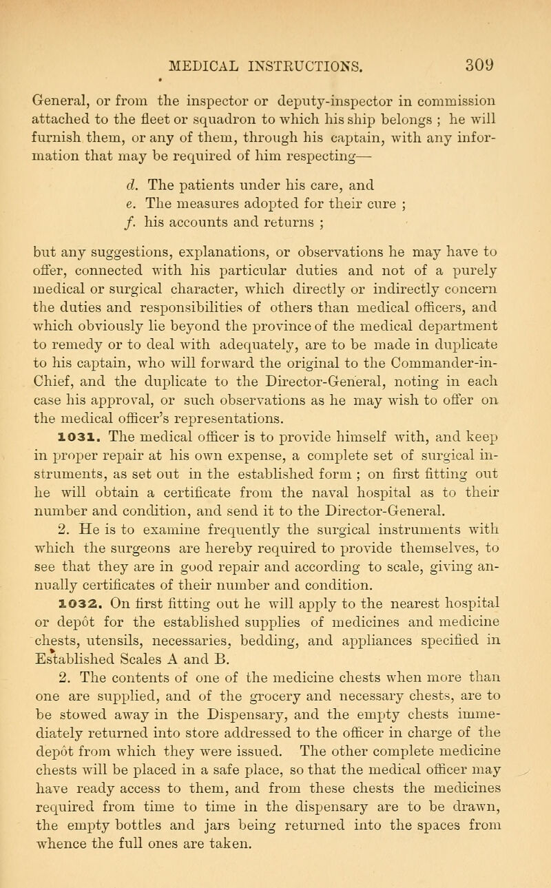 General, or from the inspector or deputy-inspector in commission attached to the fleet or squadron to which his ship belongs ; he will furnish them, or any of them, through his captain, with any infor- mation that may be required of him respecting— d. The patients under his care, and e. The measures adopted for their cure ; /. his accounts and returns ; but any suggestions, explanations, or observations he may have to offer, connected with his particular duties and not of a purely medical or surgical character, which directly or indirectly concern the duties and responsibilities of others than medical officers, and which obviously lie beyond the province of the medical department to remedy or to deal with adequately, are to be made in duplicate to his captain, who will forward the original to the Commander-in- Chief, and the duplicate to the Director-General, noting in each case his approval, or such observations as he may wish to offer on the medical officer's representations. 1031. The medical officer is to provide himself with, and keep in proper repair at his own expense, a complete set of surgical in- struments, as set out in the established form ; on first fitting out he will obtain a certificate from the naval hospital as to their number and condition, and send it to the Director-General. 2. He is to examine frequently the surgical instruments with which the surgeons are hereby required to provide themselves, to see that they are in good repair and according to scale, giving an- nually certificates of their number and condition. 1032. On first fitting out he will apply to the nearest hospital or depot for the established supplies of medicines and medicine chests, utensils, necessaries, bedding, and appliances specified in Established Scales A and B. 2. The contents of one of the medicine chests when more than one are supplied, and of the grocery and necessary chests, are to be stowed away in the Dispensary, and the empty chests imme- diately returned into store addressed to the officer in charge of the depot from which they were issued. The other complete medicine chests will be placed in a safe place, so that the medical officer may have ready access to them, and from these chests the medicines required from time to time in the dispensary are to be drawn, the empty bottles and jars being returned into the spaces from whence the full ones are taken.