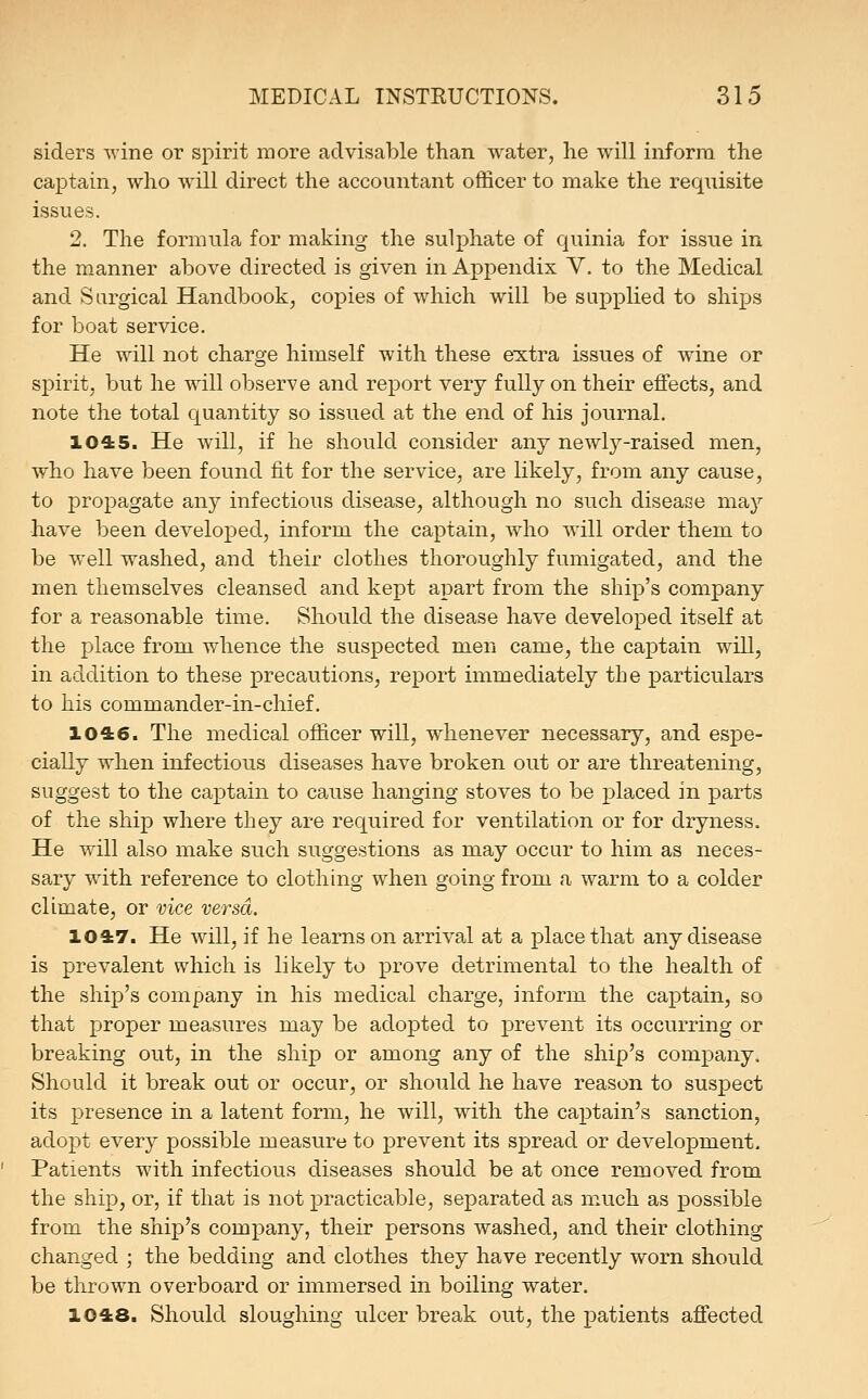 siders wine or spirit more advisable than water, he will inform the captain, who will direct the accountant officer to make the requisite issues. 2. The formula for making the suli)hate of quinia for issue in the m.anner above directed is given in Appendix V. to the Medical and Surgical Handbook, copies of which will be supplied to ships for boat service. He will not charge himself with these extra issues of wine or spirit, but he will observe and report very fully on their effects, and note the total quantity so issued at the end of his journal. 1045. He will, if he should consider any newly-raised men, who have been found fit for the service, are likely, from any cause, to propagate any infectious disease, although no such disease may have been developed, inform the captain, who will order them to be well washed, and their clothes thoroughly fumigated, and the men themselves cleansed and kept apart from the ship's company for a reasonable time. Should the disease have developed itself at the place from whence the suspected men came, the captain wiU, in addition to these precautions, report immediately the particulars to his commander-in-chief. 1046. The medical officer will, whenever necessary, and espe- cially when infectious diseases have broken out or are threatening, suggest to the captain to cause hanging stoves to be placed in parts of the ship where they are required for ventilation or for dryness. He will also make such suggestions as may occur to him as neces- sary with reference to clothing when going from a warm to a colder climate, or vice versa. 1047. He will, if he learns on arrival at a place that any disease is prevalent which is likely to prove detrimental to the health of the ship's company in his medical charge, inform the captain, so that proper measures may be adopted to prevent its occurring or breaking out, in the ship or among any of the ship's company. Should it break out or occur, or should he have reason to suspect its presence in a latent form, he will, with the captain's sanction, adopt every possible measure to prevent its spread or development. Patients with infectious diseases should be at once removed from the ship, or, if that is not jpracticable, separated as much as possible from the ship's company, their persons washed, and their clothing changed ; the bedding and clothes they have recently worn should be thrown overboard or immersed in boiling water. 1048. Should sloughing ulcer break out, the patients affected