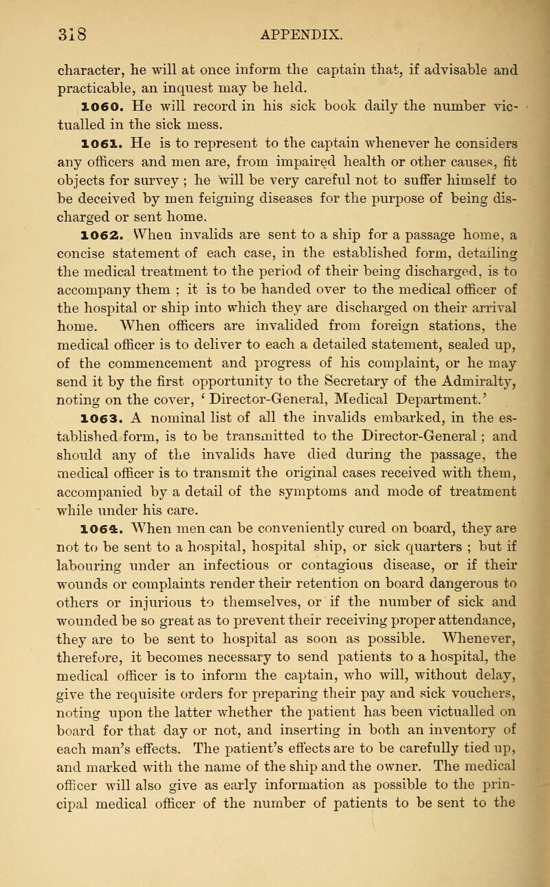 character, he will at once inform the captain that, if advisable and practicable, an inquest may be held. 1060. He will record in his sick book daily the number vic- tualled in the sick mess. 1061. He is to represent to the captain whenever he considers any officers and men are, from impaired health or other causes, fit objects for survey ; he will be very careful not to suffer himself to be deceived by men feigning diseases for the purpose of being dis- charged or sent home. 1062. Whea invalids are sent to a ship for a passage home, a concise statement of each case, in the established form, detailing the medical treatment to the period of their being discharged, is to accompany them ; it is to be handed over to the medical officer of the hospital or ship into which they are discharged on their arrival home. When officers are invalided from foreign stations, the medical officer is to deliver to each a detailed statement, sealed up, of the commencement and progress of his complaint, or he may send it by the first opportunity to the Secretary of the Admiralty, noting on the cover, 'Director-General, Medical Department.' 1063. A nominal list of all the invalids embarked, in the es- tablished form, is to be transmitted to the Director-General; and should any of the invalids have died during the passage, the medical officer is to transmit the original cases received with them, accompanied by a detail of the symptoms and mode of treatment while under his care. 1064:. When men can be conveniently cured on board, they are not to be sent to a hospital, hospital ship, or sick quarters ; but if labouring under an infectious or contagious disease, or if their wounds or complaints render their retention on board dangerous to others or injurious to themselves, or if the number of sick and wounded be so great as to prevent their receiving proper attendance, they are to be sent to hospital as soon as possible. Whenever, therefore, it becomes necessary to send patients to a hospital, the medical officer is to inform the captain, who will, without delay, give the requisite orders for preparing their pay and sick vouchers, noting upon the latter whether the patient has been victualled on board for that day or not, and inserting in both an inventory of each man's effects. The patient's effects are to be carefully tied up, and marked with the name of the ship and the owner. The medical officer will also give as early information as possible to the prin- cipal medical officer of the number of patients to be sent to the