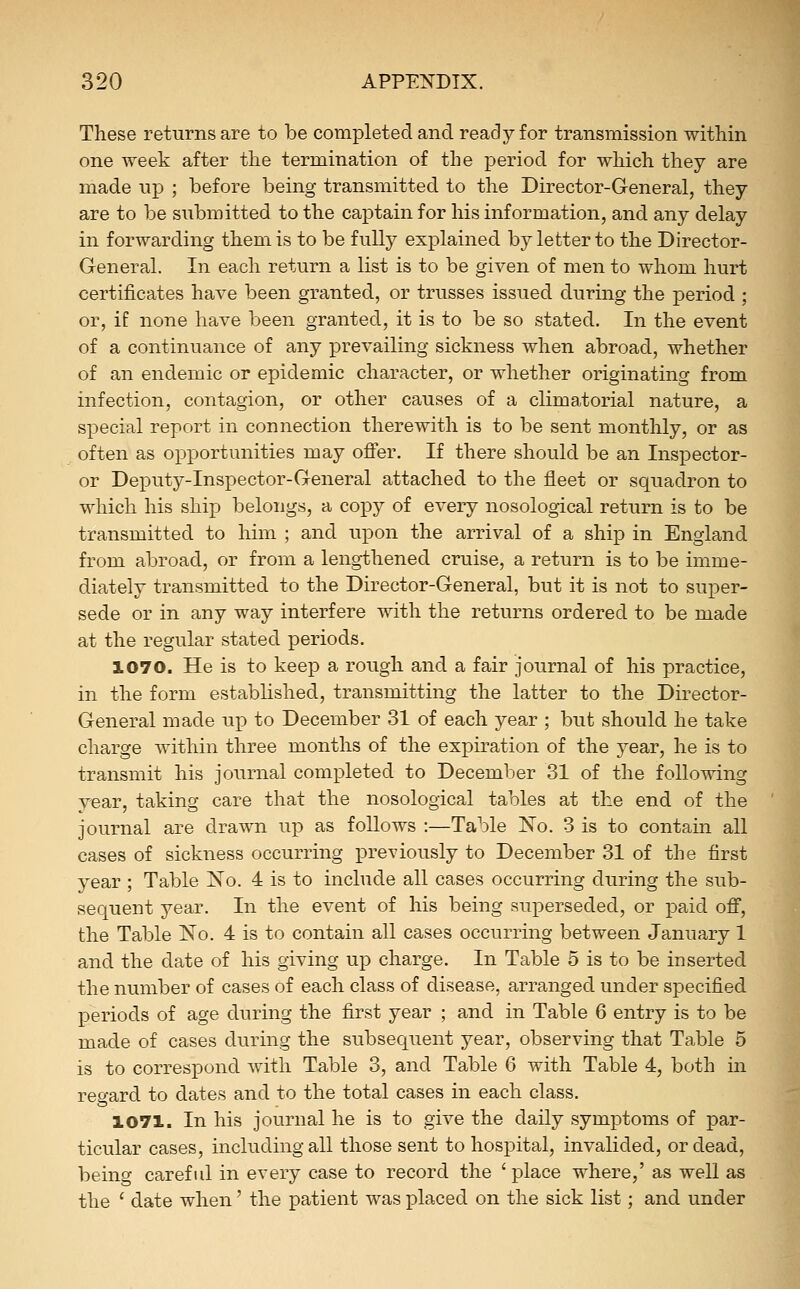 These returns are to be completed and ready for transmission within one week after the termination of the period for which tliey are made up ; before being transmitted to the Director-General, they are to be submitted to the captain for his information, and any delay in forwarding them is to be fully explained by letter to the Director- General. In each return a list is to be given of men to whom hurt certificates have been granted, or trusses issued during the period ; or, if none have been granted, it is to be so stated. In the event of a continuance of any prevailing sickness when abroad, whether of an endemic or epidemic character, or whether originating from infection, contagion, or other causes of a climatorial nature, a special report in connection therewith is to be sent monthly, or as often as opportunities may ofier. If there should be an Insi^ector- or Deputy-Inspector-General attached to the fleet or squadron to which his ship belongs, a copy of every nosological return is to be transmitted to him ; and upon the arrival of a ship in England from abroad, or from a lengthened cruise, a return is to be imme- diately transmitted to the Director-General, but it is not to super- sede or in any way interfere with the returns ordered to be made at the regular stated periods, 1070. He is to keep a rough and a fair journal of his practice, in the form established, transmitting the latter to the Director- General made up to December 31 of each year ; but should he take charge within three months of the expiration of the year, he is to transmit his journal completed to December 31 of the following year, taking care that the nosological tables at the end of the journal are drawn up as follows :—Table No. 3 is to contain all cases of sickness occurring previously to December 31 of the first year ; Table No. 4 is to include all cases occurring during the sub- sequent year. In the event of his being superseded, or paid ofi, the Table No. 4 is to contain all cases occurring between January 1 and the date of his giving up charge. In Table 5 is to be inserted the number of cases of each class of disease, arranged under specified periods of age during the first year ; and in Table 6 entry is to be made of cases during the subsequent year, observing that Table 5 is to correspond with Table 3, and Table 6 with Table 4, both in regard to dates and to the total cases in each class. 1071. In his journal he is to give the daily symptoms of par- ticular cases, including all those sent to hospital, invalided, or dead, being careful in every case to record the 'place where,' as well as the ' date when' the patient was placed on the sick list; and under