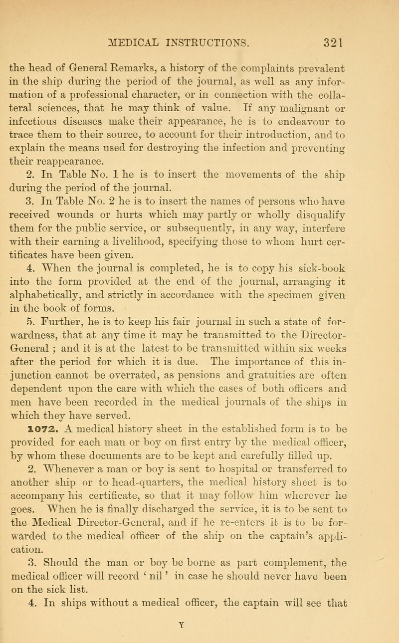 the head of General Remarks, a history of the complaints prevalent in the ship during the period of the journal, as well as any infor- mation of a professional character, or in connection with the colla- teral sciences, that he may think of value. If any malignant or infectious diseases make their appearance, he is to endeavour to trace them to their source, to account for their introduction, and to explain the means used for destroying the infection and preventing their reappearance. 2. In Table ISTo. 1 he is to insert the movements of the ship during the period of the journal. 3. In Table No. 2 he is to insert the names of persons who have received wounds or hurts which may partly or wholly disqualify them for the public service, or subsequently, in any way, interfere with their earning a livelihood, specifying those to whom hurt cer- tificates have been given. 4. Wlien the journal is completed, he is to copy his sick-book into the form provided at the end of the journal, arranging it alphabetically, and strictly in accordance with the specimen given in the book of forms. 5. Further, he is to keep his fair journal in such a state of for- wardness, that at any time it may be transmitted to the Director- General ; and it is at the latest to be transmitted within six weeks after the period for which it is due. The importance of this in- junction cannot be overrated, as pensions and gratuities are often dependent upon the care with which the cases of both officers and men have been recorded in the medical journals of the ships in which they have served. 1072. A medical history sheet in the established form is to be provided for each man or boy on first entry by the medical oflicer, by whom these documents are to be kept and carefully filled up. 2. Whenever a man or boy is sent to hospital or transferred to another ship or to head-quarters, the medical history sheet is to accompany his certificate, so that it may follow him wherever he goes. When he is finally discharged the service, it is to be sent to the Medical Director-General, and if he re-enters it is to be for- warded to the medical officer of the ship on the captain's apjjli- cation. 3. Should the man or boy be borne as part complement, the medical officer will record ' nil' in case he should never have been on the sick list. 4. In ships without a medical officer, the captain will see that