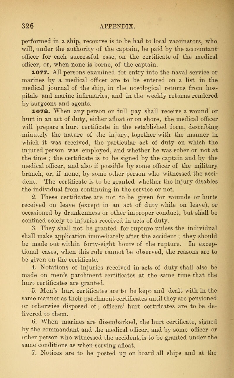 performed in a ship, recourse is to be had to local vaccinators, who will, under the authority of the captain, be paid by the accountant officer for each successful case, on the certificate of the medical officer, or, when none is borne, of the captain. 1077. All persons examined for entry into the naval service or marines by a medical officer are to be entered on a list in the medical journal of the ship, in the nosological returns from hos- pitals and marine infirmaries, and in the weekly returns rendered by surgeons and agents. 1078. When any person on full pay shall receive a wound or hurt in an act of duty, either afloat or on shore, the medical officer will prepare a hurt certificate in the established form, describing minutely the nature of the injury, together with the manner in which it was received, the particular act of duty on which the injured person was employed, and whether he was sober or not at the time ; the certificate is to be signed by the captain and by the medical officer, and also if possible by some officer of the military branch, or, if none, by some other person who witnessed the acci- dent. The certificate is to be granted whether the injury disables the individual from continuing in the service or not, 2. These certificates are not to be given for wounds or hurts received on leave (except in an act of duty while on leave), or occasioned by drunkenness or other improper conduct, but shall be confined solely to injuries received in acts of duty. 3. They shall not be granted for rupture unless the individual shall make application immediately after the accident; they should be made out within forty-eight hours of the rupture. In excep- tional cases, when this rule cannot be observed, the reasons are to be given on the certificate. 4. Notations of injuries received in acts of duty shall also be made on men's parchment certificates at the same time that the hurt certificates are granted. 5. Men's hurt certificates are to be kept and dealt with in the same manner as their parchment certificates until they are pensioned or othei-wise disposed of ; officers' hurt certificates are to be de- livered to them. 6. When marines are disembarked, the hurt certificate, signed by the commandant and the medical officer, and by some officer or other person who witnessed the accident, is to be granted under the same conditions as when serving afloat. 7. Notices are to be posted up on board all ships and at the