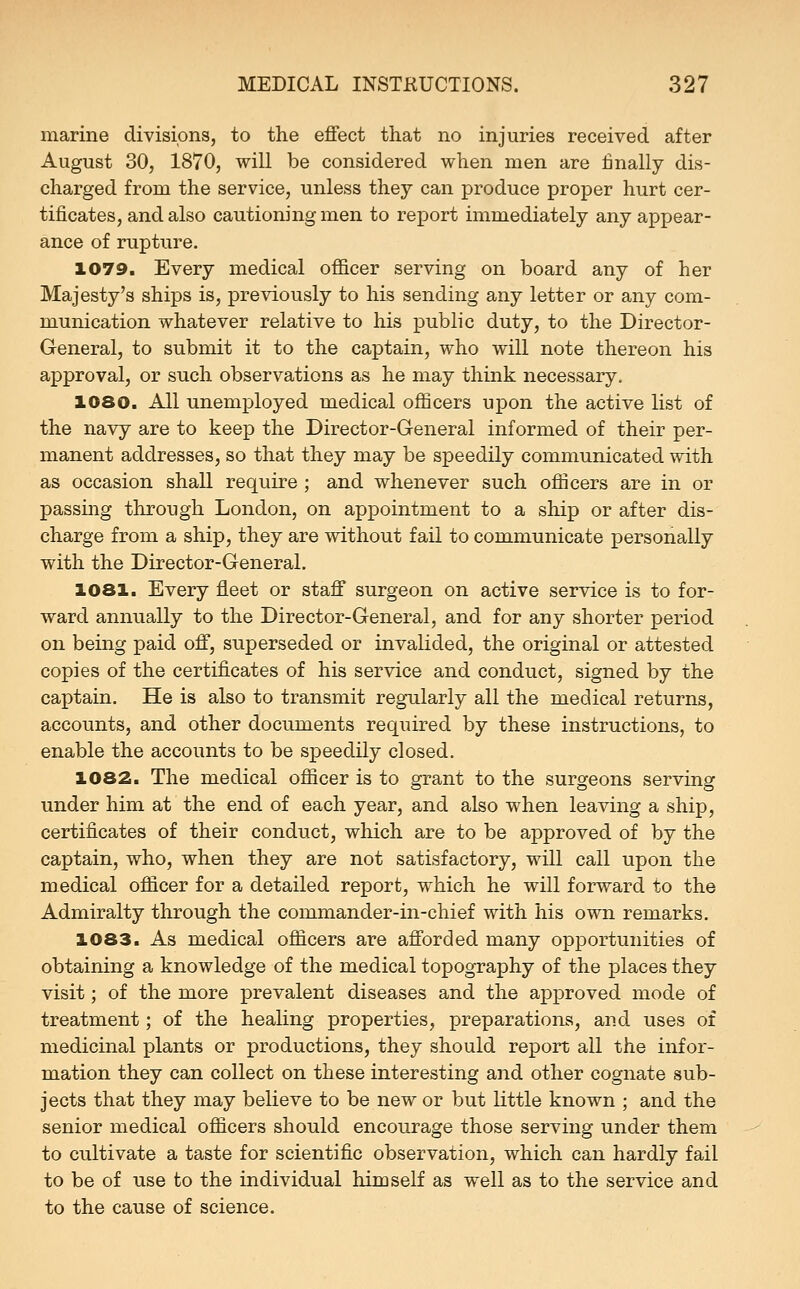 marine divisions, to the effect that no injuries received after August 30, 1870, will be considered when men are finally dis- charged from the service, unless they can produce proper hurt cer- tificates, and also cautioning men to report immediately any appear- ance of rupture. 1079. Every medical officer serving on board any of her Majesty's ships is, previously to his sending any letter or any com- munication whatever relative to his public duty, to the Director- General, to submit it to the captain, who will note thereon his approval, or such observations as he may think necessary. 1080. All unemployed medical officers upon the active list of the navy are to keep the Director-General informed of their per- manent addresses, so that they may be speedily communicated with as occasion shall require ; and whenever such officers are in or passing through London, on appointment to a ship or after dis- charge from a ship, they are without fail to communicate personally with the Director-General. 1081. Every fileet or staff surgeon on active service is to for- ward annually to the Director-General, and for any shorter period on being paid off, superseded or invalided, the original or attested copies of the certificates of his service and conduct, signed by the captain. He is also to transmit regularly all the medical returns, accounts, and other documents required by these instructions, to enable the accounts to be speedily closed. 1082. The medical officer is to grant to the surgeons serving under him at the end of each year, and also when leaving a ship, certificates of their conduct, which are to be approved of by the captain, who, when they are not satisfactory, will call upon the medical officer for a detailed report, which he will forward to the Admiralty through the commander-in-chief with his own remarks. 1083. As medical officers are afforded many opportunities of obtaining a knowledge of the medical topography of the places they visit; of the more prevalent diseases and the approved mode of treatment; of the healing properties, preparations, and uses of medicinal x^lants or productions, they should report all the infor- mation they can collect on these interesting and other cognate sub- jects that they may believe to be new or but little known ; and the senior medical officers should encourage those serving under them to cultivate a taste for scientific observation, which can hardly fail to be of use to the individual himself as well as to the service and to the cause of science.