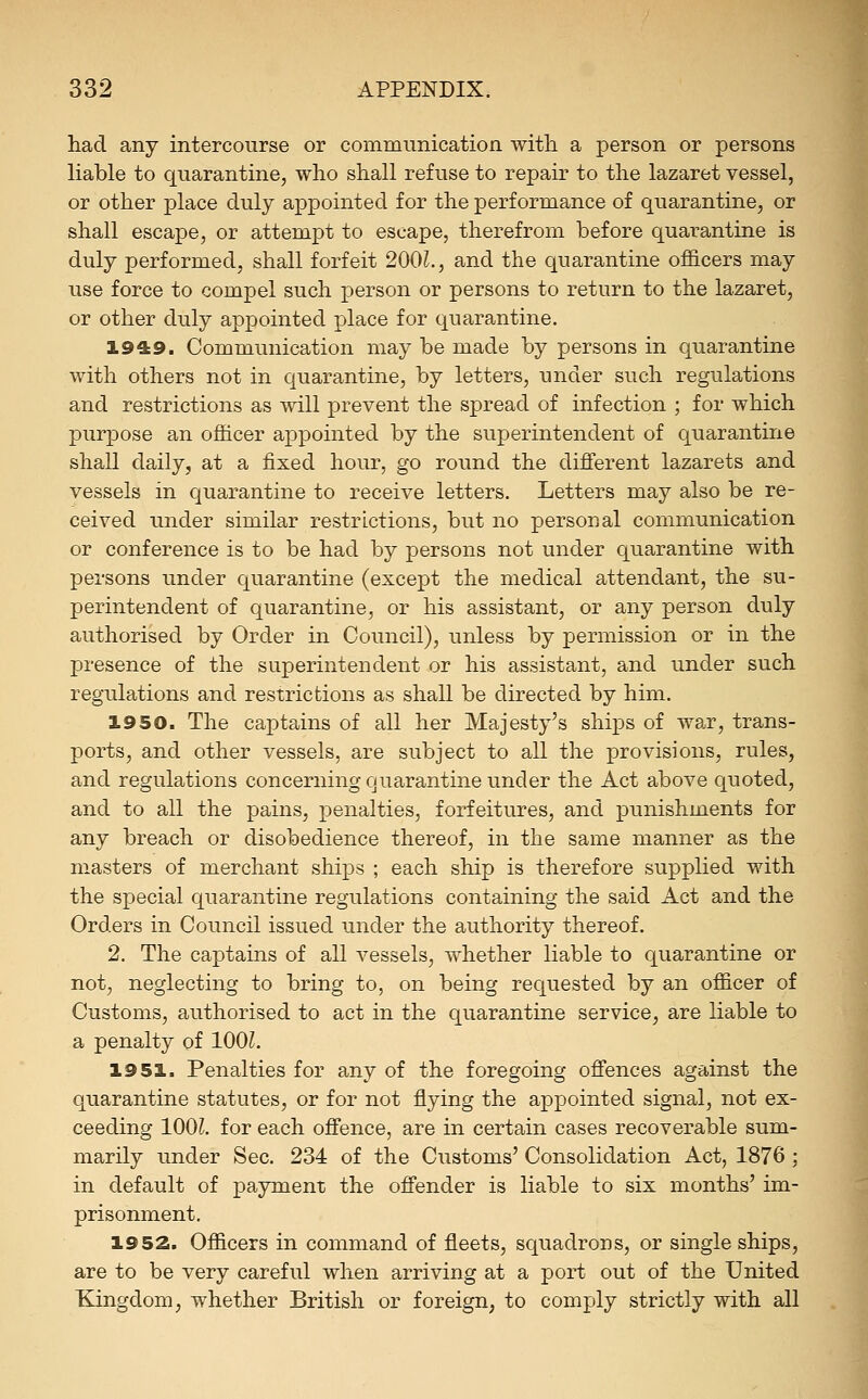 had any intercourse or communication with a person or persons liable to quarantine, who shall refuse to repair to the lazaret vessel, or other place duly appointed for the performance of quarantine, or shall escape, or attempt to escape, therefrom before quarantine is duly performed, shall forfeit 200L, and the quarantine officers may use force to compel such person or persons to return to the lazaret, or other duly appointed place for quarantine. 1949. Communication may be made by persons in quarantine with others not in quarantine, by letters, under such regulations and restrictions as will prevent the spread of infection ; for which purpose an officer appointed by the superintendent of quarantine shall daily, at a fixed hour, go round the different lazarets and vessels in quarantine to receive letters. Letters may also be re- ceived under similar restrictions, but no personal communication or conference is to be had by persons not under quarantine with persons under quarantine (except the medical attendant, the su- perintendent of quarantine, or his assistant, or any person duly authorised by Order in Council), unless by permission or in the presence of the superintendent or his assistant, and under such regulations and restrictions as shall be directed by him. 1950. The captains of all her Majesty's ships of war, trans- ports, and other vessels, are subject to all the provisions, rules, and regulations concerning quarantine under the Act above quoted, and to all the pains, penalties, forfeitures, and punishments for any breach or disobedience thereof, in the same manner as the masters of merchant ships ; each ship is therefore supplied with the special quarantine regulations containing the said Act and the Orders in Council issued under the authority thereof. 2. The captains of all vessels, whether liable to quarantine or not, neglecting to bring to, on being requested by an officer of Customs, authorised to act in the quarantine service, are liable to a penalty of lOOL 19 51. Penalties for any of the foregoing offences against the quarantine statutes, or for not flying the appointed signal, not ex- ceeding 100^. for each offence, are in certain cases recoverable sum- marily under Sec. 234 of the Customs' Consolidation Act, 1876 ; in default of payment the offender is liable to six months' im- prisonment. 1952. Officers in command of fleets, squadrons, or single ships, are to be very careful when arriving at a port out of the United Kingdom, whether British or foreign, to comply strictly with all