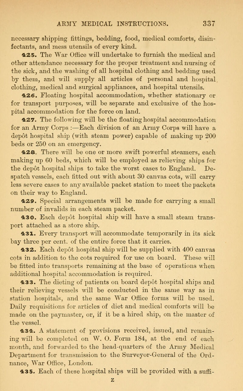 necessary shipping fittings, bedding, food, medical comforts, disin- fectants, and mess utensils of every kind. 425. The War Office will undertake to furnish the medical and other attendance necessary for the proper treatment and nursing of the sick, and the washing of all hospital clothing and bedding used by them, and will supply all articles of personal and hospital, clothing, medical and surgical appliances, and hospital utensils. 426. Floating hospital accommodation, whether stationary or for transport purposes, will be separate and exclusive of the hos- pital accommodation for the force on land. 427. The following will be the floating hospital accommodation for an Army Corps :—Each division of an Army Corps will have a depot hospital ship (with steam power) capable of making up 200 beds or 250 on an emergency. 428. There will be one or more swift powerful steamers, each making up 60 beds, which will be employed as relieving ships for the depot hospital ships to take the worst cases to England. De- spatch vessels, each fitted out with about 30 canvas cots, will carry less severe cases to any available packet station to meet the packets on their way to England. 429. Special arrangements will be made for carrying a small number of invalids in each steam packet. 430. Each depot hospital ship will have a small steam trans- port attached as a store ship. 431. Every transport will accommodate temporarily in its sick bay three per cent, of the entire force that it carries. 432. Each depot hospital ship will be supplied with 400 canvas cots in addition to the cots required for use on board. These will be fitted into transports remaining at the base of operations when additional hospital accommodation is required. 433. The dieting of patients on board depot hospital ships and their relieving vessels will be conducted in the same way as in station hospitals, and the same War Office forms will be used. Daily requisitions for articles of diet and medical comforts will be made on the paymaster, or, if it be a hired ship, on the master of the vessel. 434. A statement of provisions received, issued, and remain- ing will be completed on W. 0. Form 184, at the end of each month, and forwarded to the head-quarters of the Army Medical Department for transmission to the Surveyor-General of the Ord- nance, War Office, London. 435. Each of these hospital ships will be provided with a suffi- z