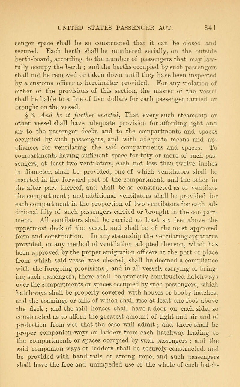 senger space shall be so constructed that it can be closed and secured. Each berth shall be numbered serially, on the outside berth-board, according to the number of passengers that may law- fully occupy the berth ; and the berths occupied by such passengers shall not be removed or taken down until they have been inspected by a customs oflSicer as hereinafter provided. For any violation of either of the provisions of this section, the master of the vessel shall be liable to a fine of five dollars for each passenger carried or brought on the vessel. § 3. And he it further enacted, That every such steamship or other vessel shall have adequate provision for affording light and air to the passenger decks and to the compartments and spaces occupied by such passengers, and with adequate means and ap- pliances for ventilating the said compartments and spaces. To compartments having sufficient space for fifty or more of such pas- sengers, at least two ventilators, each not less than twelve inches in diameter, shall be provided, one of which ventilators shall be inserted in the forward part of the compartment, and the other in the after part thereof, and shall be so constructed as to ventilate the compartment; and additional ventilators shall be provided for each compartment in the proportion of two ventilators for each ad- ditional fifty of such passengers carried or brought in the compart- ment. All ventilators shall be carried at least six feet above the uppermost deck of the vessel, and shall be of the most approved form and construction. In any steamship the ventilating apparatus provided, or any method of ventilation adopted thereon, which has been approved by the proper emigration officers at the port or place from which said vessel was cleared, shall be deemed a compliance with the foregoing provisions ; and in all vessels carrying or bring- ing such passengers, there shall be properly constructed hatchways over the compartments or spaces occupied by such passengers, which hatchways shall be properly covered with houses or booby-hatches, and the coamings or sills of which shall rise at least one foot above the deck ; and the said houses shall have a door on each side, so constructed as to afford the greatest amount of light and air and of protection from wet that the case will admit; and there shall be proper companion-ways or ladders from each hatchway leading to the compartments or spaces occupied by such passengers ; and the said companion-ways or ladders shall be securely constructed, and be provided with hand-rails or strong rope, and such passengers shall have the free and unimpeded use of the whole of each hatch-