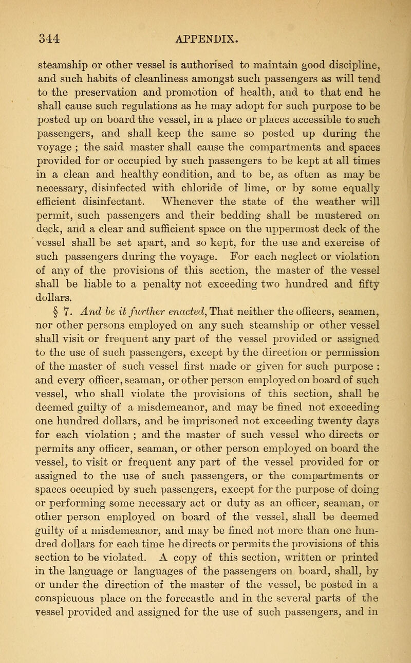 steamship or other vessel is authorised to maintain good discipline, and such habits of cleanliness amongst such passengers as will tend to the preservation and promotion of health, and to that end he shall cause such regulations as he may adopt for such purpose to be posted up on board the vessel, in a place or places accessible to such passengers, and shall keep the same so posted up during the voyage ; the said master shall cause the compartments and spaces provided for or occupied by such passengers to be kept at all times in a clean and healthy condition, and to be, as often as may be necessary, disinfected with chloride of lime, or by some equally efficient disinfectant. Whenever the state of the weather will permit, such passengers and their bedding shall be mustered on dqck, and a clear and sufficient space on the uppermost deck of the ' vessel shall be set apart, and so kept, for the use and exercise of such passengers during the voyage. For each neglect or violation of any of the provisions of this section, the master of the vessel shall be liable to a penalty not exceeding two hundred and fifty dollars. § 7. And be it further enacted, That neither the officers, seamen, nor other persons employed on any such steamship or other vessel shall visit or frequent any part of the vessel provided or assigned to the use of such passengers, except by the direction or permission of the master of such vessel first made or given for such purpose ; and every officer, seaman, or other person employed on board of such vessel, who shall violate the provisions of this section, shall be deemed guilty of a misdemeanor, and may be fined not exceeding one hundred dollars, and be imprisoned not exceeding twenty days for each violation ; and the master of such vessel who directs or permits any officer, seaman, or other person employed on board the vessel, to visit or frequent any part of the vessel provided for or assigned to the use of such passengers, or the compartments or spaces occupied by such passengers, except for the purpose of doing or performing some necessary act or duty as an officer, seaman, or other person employed on board of the vessel, shall be deemed guilty of a misdemeanor, and may be fined not more than one hun- dred dollars for each time he directs or permits the provisions of this section to be violated. A copy of this section, written or printed in the language or languages of the passengers on board, shall, by or under the direction of the master of the vessel, be posted in a conspicuous place on the forecastle and in the several parts of the vessel provided and assigned for the use of such passengers, and in