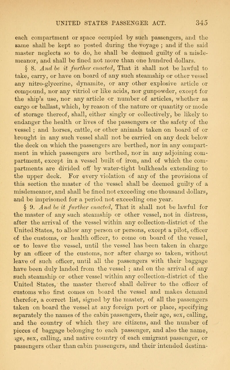 each compartment or space occupied by such passengers, and the same shall be kept so posted during the voyage ; and if the said master neglects so to do, he shall be deemed guilty of a misde- meanor, and shall be fined not more than one hundred dollars. § 8. And be it further enacted, That it shall not be lawful to take, carry, or have on board of any such steamship or other vessel any nitro-glycerine, dynamite, or any other explosive article or compound, nor any vitriol or like acids, nor gunpowder, except for the ship's use, nor any article or number of articles, whether as cargo or ballast, which, by reason of the nature or quantity or mode of storage thereof, shall, either singly or collectively, be likely to endanger the health or lives of the passengers or the safety of the vessel ; and horses, cattle, or other animals taken on board of or brought in any such vessel shall not be carried on any deck below the deck on which the passengers are berthed, nor in any compart- ment in which passengers are berthed, nor in any adjoining com- partment, except in a vessel built of iron, and of which the com- partments are divided off by water-tight bulkheads extending to the upper deck. For every violation of any of the provisions of this section the master of the vessel shall be deemed guilty of a misdemeanor, and shall be fined not exceeding one thousand dollars, and be imprisoned for a period not exceeding one year. § 9. And be it further e^iacted, That it shall not be lawful for the master of any such steamship or other vessel, not in distress, after the arrival of the vessel within any collection-district of the United States, to allow any person or persons, except a pilot, officer of the customs, or health officer, to come on board of the vessel, or to leave the vessel, until the vessel has been taken in charge by an officer of the customs, nor after charge so taken, without leave of such officer, until all the passengers with their baggage have been duly landed from the vessel ; and on the arrival of any such steamship or other vessel within any collection-district of the United States, the master thereof shall deliver to the officer of customs who first comes on board the vessel and makes demand therefor, a correct list, signed by the master, of all the passengers taken on board the vessel at any foreign port or place, specifying separately the names of the cabin passengers, their age, sex, calling, and the country of which they are citizens, and the number of pieces of baggage belonging to each passenger, and also the name, ige, sex, calling, and native country of each emigrant passenger, or passengers other than cabin passengers, and their intended destina-