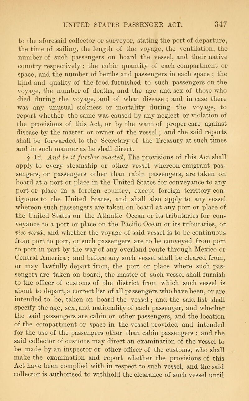 to the aforesaid collector or surveyor, stating the port of departure, the time of sailing, the length of the voyage, the ventilation, the number of such passengers on board the vessel, and their native country respectively ; the cubic quantity of each compartment or space, and the number of berths and passengers in each space ; the kind and quality of the food furnished to such passengers on the voyage, the number of deaths, and the age and sex of those who died during the voyage, and of what disease ; and in case there was any unusual sickness or mortality during the voyage, to report whether the same was caused by any neglect or violation of the provisions of this Act, or by the want of proper care against disease by the master or owner of the vessel ; and the said reports shall be forwarded to the Secretary of the Treasury at such times and in such manner as he shall direct. § 12. And be it further enacted, The provisions of this Act shall apply to every steamship or other vessel whereon emigrant pas- sengers, or passengers other than cabin passengers, are taken on board at a port or place in the United States for conveyance to any port or place in a foreign country, except foreign territory con- tiguous to the United States, and shall also apply to any vessel whereon such passengers are taken on board at any port or place of the United States on the Atlantic Ocean or its tributaries for con- veyance to a port or place on the Pacific Ocean or its tributaries, or vice versa, and whether the voyage of said vessel is to be continuous from port to port, or such passengers are to be conveyed from port to port in part by the way of any overland route through Mexico or Central America ; and before any such vessel shall be cleared from, or may lawfully depart from, the port or place where such pas- sengers are taken on board, the master of such vessel shall furnish to the officer of customs of the district from which such vessel is about to depart, a correct list of all passengers who have been, or are intended to be, taken on board the vessel; and the said list shall specify the age, sex, and nationality of each passenger, and whether the said passengers are cabin or other passengers, and the location of the compartment or space in the vessel provided and intended for the use of the passengers other than cabin passengers ; and the said collector of customs may direct an examination of the vessel to be made by an inspector or other officer of the customs, who shall make the examination and report whether the provisions of this Act have been complied with in respect to such vessel, and the said collector is authorised to withhold the clearance of such vessel until