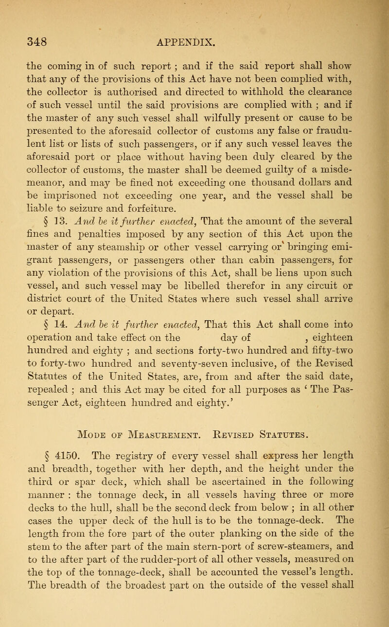 the coming in of such report ; and if the said report shall show that any of the provisions of this Act have not been complied with, the collector is authorised and directed to withhold the clearance of such vessel until the said provisions are complied with ; and if the master of any such vessel shall wilfully present or cause to be presented to the aforesaid collector of customs any false or fraudu- lent list or lists of such passengers, or if any such vessel leaves the aforesaid port or place without having been duly cleared by the collector of customs, the master shall be deemed guilty of a misde- meanor, and may be fined not exceeding one thousand dollars and be imprisoned not exceeding one year, and the vessel shall be liable to seizure and forfeiture. § 13. And he it further enacted, That the amount of the several fines and penalties imposed by any section of this Act upon the master of any steamship or other vessel carrying or* bringing emi- grant passengers, or passengers other than cabin passengers, for any violation of the provisions of this Act, shall be liens upon such vessel, and such vessel may be libelled therefor in any circuit or district court of the United States where such vessel shall arrive or depart. § 14. And be it further enacted, That this Act shall come into operation and take efi'ect on the day of , eighteen hundred and eighty ; and sections forty-two hundred and fifty-two to forty-two hundred and seventy-seven inclusive, of the Revised Statutes of the United States, are, from and after the said date, repealed ; and this Act may be cited for all purposes as ' The Pas- senger Act, eighteen hundred and eighty.' Mode of Measurement. Revised Statutes. § 4150. The registry of every vessel shall express her length and breadth, together with her depth, and the height under the third or spar deck, which shall be ascertained in the following manner : the tonnage deck, in all vessels having three or more decks to the hull, shall be the second deck from below ; in all other cases the upper deck of the hull is to be the tonnage-deck. The length from the fore part of the outer planking on the side of the stem to the after part of the main stern-port of screw-steamers, and to the after part of the rudder-port of all other vessels, measured on the top of the tonnage-deck, shall be accounted the vessel's length. The breadth of the broadest part on the outside of the vessel shall