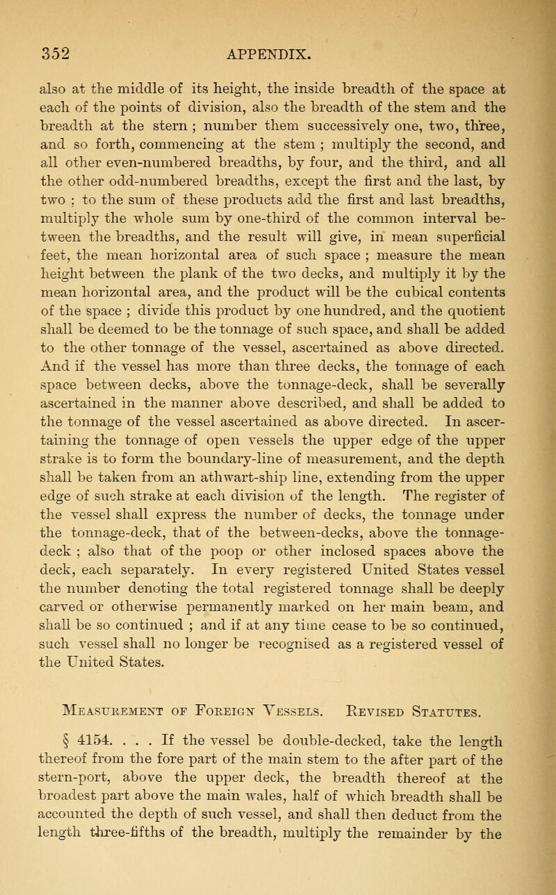 also at the middle of its height, the inside breadth of the space at each of the points of division, also the breadth of the stem and the breadth at the stern ; number them successively one, two, three, and so forth, commencing at the stem ; multiply the second, and all other even-numbered breadths, by four, and the third, and all the other odd-numbered breadths, except the first and the last, by two ; to the sum of these products add the first and last breadths, multiply the whole sum by one-third of the common interval be- tween the breadths, and the result will give, in mean superficial feet, the mean horizontal area of such space ; measure the mean height between the plank of the two decks, and multiply it by the mean horizontal area, and the product will be the cubical contents of the space ; divide this product by one hundred, and the quotient sliall be deemed to be the tonnage of such space, and shall be added to the other tonnage of the vessel, ascertained as above directed. And if the vessel has more than three decks, the tonnage of each space between decks, above the tonnage-deck, shall be severally ascertained in the manner above described, and shall be added to the tonnage of the vessel ascertained as above directed. In ascer- taining the tonnage of open vessels the upper edge of the upper strake is to form the boundary-line of measurement, and the depth shall be taken from an athwart-ship line, extending from the upper edge of such strake at each division of the length. The register of the vessel shall express the number of decks, the tonnage under the tonnage-deck, that of the between-decks, above the tonnage- deck ; also that of the poop or other inclosed spaces above the deck, each separately. In every registered United States vessel the number denoting the total registered tonnage shall be deeply carved or otherwise permanently marked on her main beam, and shall be so continued ; and if at any time cease to be so continued, such vessel shall no longer be recognised as a registered vessel of the United States. Measukemeist of Foreign Vessels. Revised Statutes. § 4154. ... If the vessel be double-decked, take the length thereof from the fore part of the main stem to the after part of the stern-port, above the upper deck, the breadth thereof at the broadest part above the main wales, half of which breadth shall be accounted the depth of such vessel, and shall then deduct from the length three-fifths of the breadth, multiply the remainder by the