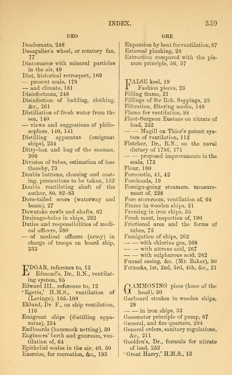 DEO Deodorants, 248 Desagulier's wheel, or rotatory fan, 77 Diatomacese with mineral particles in the air, 49 Diet, historical retrospect, lfi9 — present scale, 178 — and climate, 181 Disinfectants, 248 Disinfection of bedding, clothing, &c., 261 Distillation of fresh water from the sea, 140 — views and suggestions of philo- sophers, 140, 141 Distilling apparatus (emigrant ships), 234 Ditty-box and bag of the seaman, 200 Division of tubes, estimation of loss thereby, 73 Double bottoms, cleaning and coat- ing, precaations to be taken, 132 Double ventilating shaft of the author, 80, 82-83 Dove-tailed score (waterway and beam), 27 Downtake cowls and shafts, 62 Drainage-holes in ships, 232 Duties and responsibilities of medi- cal officers, 280 — of medical officers (army) in charge of troops on board ship, 333 EDGAR, reference to, 12 Edmond's, Dr., E.N., ventilat- ing system, 95 Edward III., reference to, 12 'Egeria,' H.M.S., ventilation of (Levinge), 105-108 Eklund, Dr. F., on ship ventilation, 116 Emigrant ships (distilling appa- ratus), 234 Endboards (hammock netting), 30 Engineers' berth and gunroom, ven- tilation of, 64 Epithelial scales in the air, 49, 50 Exercise, for recreation, &c., 193 GRE Expansion by heat for ventilation, 87 External planking, 28 Extraction compared with the ple- num principle, 56, 57 FALSE keel, 19 Fashion pieces, 23 Filling frame, 21 Fillings of Sir Eob. Seppings, 23 Filtration, filtering media, 148 Flame for ventilation, 88 Fleet-Surgeon Eustace on nitrate of lead, 252 Magill on Thier's patent sys- tem of ventilation, 112 Fletcher, Dr., E.N., on the naval dietary of 1786, 171 proposed improvements in the scale, 173 Flour, 180 Forecastle, 41, 42 Forehoods, 19 Foreign-going steamers, measure- ment of, 228 Fore storeroom, ventilation of, 64 Frame in wooden ships, 21 Framing in iron ships, 35 Fresh meat, inspection of, 190 Frictional area and the forms of tubes, 75 Fumigation of ships, 262 with chlorine gas, 268 with nitrous acid, 267 with sulphurous acid, 262 Funnel casing, &c. (Mr. Baker), 90 Futtocks, 1st, 2nd, 3rd, 4th, &c., 21 n AMMONING piece (knee of the VJ head), 30 Garboard strakes in wooden ships, 28 in iron ships, 33 Gasometer principle of pump, 87 General, and fire quarters, 284 General orders, sanitary regulations, &c., 211 Goolden's, Dr., formula for nitrate of lead, 252 ' Great Harry,' B.M.S., 13