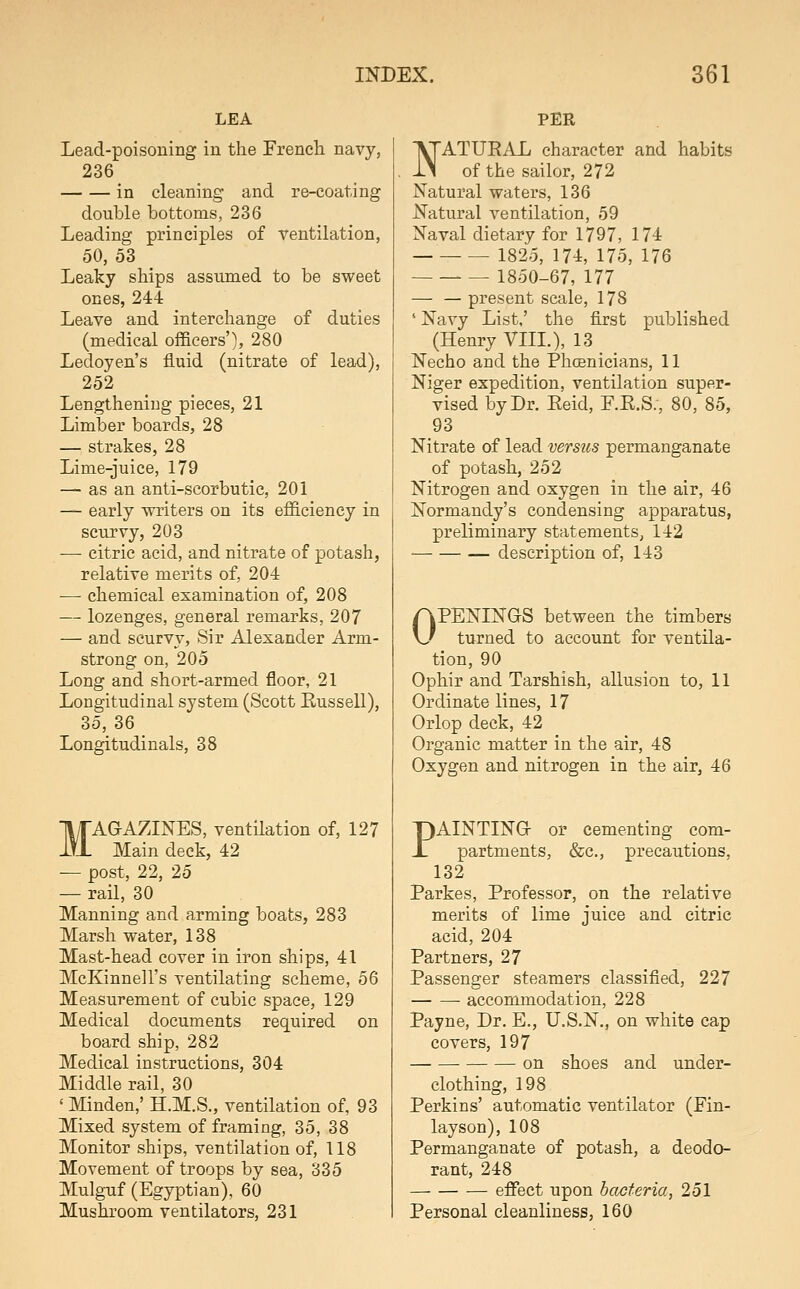 LEA Lead-poisoning in the French navy, 236 in cleaning and re-coating double bottoms, 236 Leading principles of ventilation, 50, 53 Leaky ships assumed to be sweet ones, 244 Leave and interchange of duties (medical officers'), 280 Ledoyen's fluid (nitrate of lead), 252 Lengthening pieces, 21 Limber boards, 28 — strakes, 28 Lime-juice, 179 — as an anti-scorbutic, 201 — early writers on its efficiency in scurvy, 203 •—• citric acid, and nitrate of potash, relative merits of, 204 — chemical examination of, 208 — lozenges, general remarks, 207 — and scurvy. Sir Alexander Arm- strong on, 205 Long and short-armed floor, 21 Longitudinal system (Scott Kussell), 35, 36 Longitudinals, 38 MAGAZINES, ventilation of, 127 Main deck, 42 — post, 22, 25 — rail, 30 Manning and arming boats, 283 Marsh water, 138 Mast-head cover in iron ships, 41 McKinnell's ventilating scheme, 56 Measurement of cubic space, 129 Medical documents required on board ship, 282 Medical instructions, 304 Middle rail, 30 ' Minden,' H.M.S., ventilation of, 93 Mixed system of framing, 35, 38 Monitor ships, ventilation of, 118 Movement of troops by sea, 335 Mulguf (Egyptian), 60 Mushroom ventilators, 231 PER I^ATUEAL character and habits iN of the sailor, 272 Natural waters, 136 Natural ventilation, 59 Naval dietary for 1797, 174 1825, 174, 175, 176 1850-67, 177 — — present scale, 178 ' Navy List,' the flrst published (Henry VIIL), 13 Necho and the Phoenicians, 11 Niger expedition, ventilation super- vised by Dr. Eeid, F.E.S;, 80, 85, 93 Nitrate of lead versus permanganate of potash, 252 Nitrogen and oxygen in the air, 46 Normandy's condensing apparatus, preliminary statements, 142 description of, 143 OPENINGS between the timbers turned to account for ventila- tion, 90 Ophir and Tarshish, allusion to, 11 Ordinate lines, 17 Orlop deck, 42 Organic matter in the air, 48 Oxygen and nitrogen in the air, 46 PAINTING or cementing com- partments, &c., precautions, 132 Parkes, Professor, on the relative merits of lime juice and citric acid, 204 Partners, 27 Passenger steamers classified, 227 accommodation, 228 Payne, Dr. E., U.S.N., on white cap covers, 197 on shoes and under- clothing, 198 Perkins' automatic ventilator (Fin- layson), 108 Permanganate of potash, a deodo- rant, 248 effect upon bacteria, 251 Personal cleanliness, 160