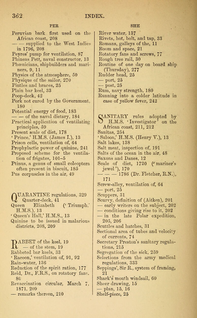 PEE Peruvian bark first used on the African coast, 208 supplied to the West Indies in 1796, 208 Peyres' pump for ventilation, 87 Phineas Pett, naval constructor, 13 Phoenicians, shipbuilders and mari- ners, 9, 11 Physics of the atmosphere, 50 Physique of the sailor, 270 Pintles and braces, 25 Plain bar keel, 33 Poop-deck, 42 Pork not cured by the Government, 180 Potential energy of food, 183 — — of the naval dietary, 184 Practical application of ventilating principles, 59 Present scale of diet, 178 ' Prince,' H.M.S. (James I.), 13 Prison cells, ventilation of, 64 Prophylactic power of quinine, 241 Proposed scheme for the ventila- tion of frigates, 101-5 Ptinus, a genus of small coleoptera often present in biscuit, 185 Pus corpuscles in the air, 49 QUAEANTINE regulations, 329 Quarter-deck, 41 Queen Elizabeth (' Triumph, H.M.S.), 13 ' Queen's Hall,' H.M.S., 13 Quinine to be issued in malarious districts, 208, 209 EABBET of the keel, 19 •— of the stem, 19 Eabbeted bar keels, 33 ' Pacoon,' ventilation of, 91, 92 Eain-water, 136 Eeduction of the spirit ration, 177 Eeid, Dr., P.E.S,, on rotatory fant. 80 Eevaccination circular, March 7, 1871. 209 — remarks thereon, 210 SHE Eiver water, 137 Eivets, hot, bolt, and tap, 33 Eomans, galleys of the, 11 Eoom and space, 21 Eotatory fans and screws, 77 Eough tree rail, 30 Eoutine of one day on board ship (Thursday), 277 Eudder head, 25 — port, 25 — post, 25 Eum, navy strength, 180 Eunning into a colder latitude in case of yellow fever, 242 SANITAEY rules adopted by H.M.S. ' Investigator ' on the African coast, 211, 212 Sanitas, 254 'Saloon,' H.M.S. (Henry Y.), 13 Salt lakes, 138 Salt meat, inspection of, 191 Salts of the ocean in the air, 48 Saxons and Danes, 12 Scale of diet, 1720 (•' mariner's jewel'), 170 1786 (Dr. Fletcher, E.N.), 171 Screw-alley, ventilation of, 64 — port, 25 Scuppers, 31 Scurvy, definition of (Aitken), 201 •— early writers on the subject, 202 — conditions giving rise to it, 202 — in the late Polar expedition, 205, 206 Scuttles and hatches, 31 Sectional area of tubes and velocity of currents, 74 Secretary Preston's sanitary regula- tions, 215 Segregation of the sick, 259 Selections from the army medical regulations, 333 Seppings', Sir E., system of framing, 21 Shark's mouth windsail, 60 Sheer drawing, 15 — plan, 15, 16 Shelf-piece, 25