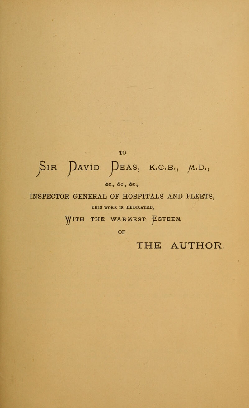 TO Sir David Deas, k.g.b,, jk.d., &c, &c, &c, INSPECTOR GENERAL OF HOSPITALS AND FLEETS, THIS WORK IS DEDICATED, With the warmest Esteem of THE AUTHOR.