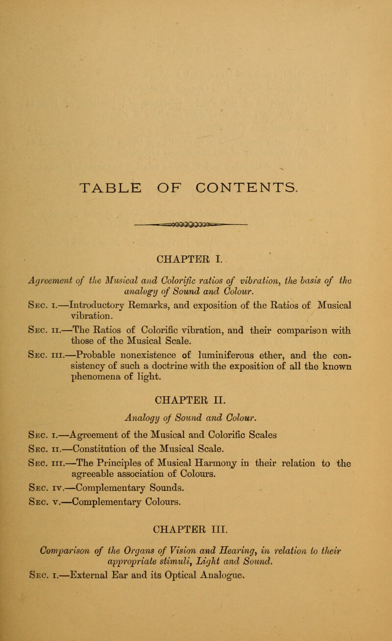 TABLE OF CONTENTS. CHAPTER I. Agreement of the Musical and Colorific ratios of vibration, the basis of the analogy of Sound and Colour. Sec i.—Introductory Remarks, and exposition of the Ratios of Musical vibration. Sec. ii.—The Ratios of Colorific vibration, and their comparison with those of the Musical Scale. Sec hi.—Probable nonexistence of luminiferous ether, and the con- sistency of such a doctrine with the exposition of all the known phenomena of light. CHAPTER II. Analogy of Sound and Colour. Sec i.—Agreement of the Musical and Colorific Scales Sec ii.—Constitution of the Musical Scale. Sec hi.—The Principles of Musical Harmony in their relation to the agreeable association of Colours. Sec iv.—Complementary Sounds. Sec v.—Complementary Colours. CHAPTER III. Comparison of the Organs of Vision and Hearing, in relation to their appropriate stimidi, Light and Sound. Sec i.—External Ear and its Optical Analogue