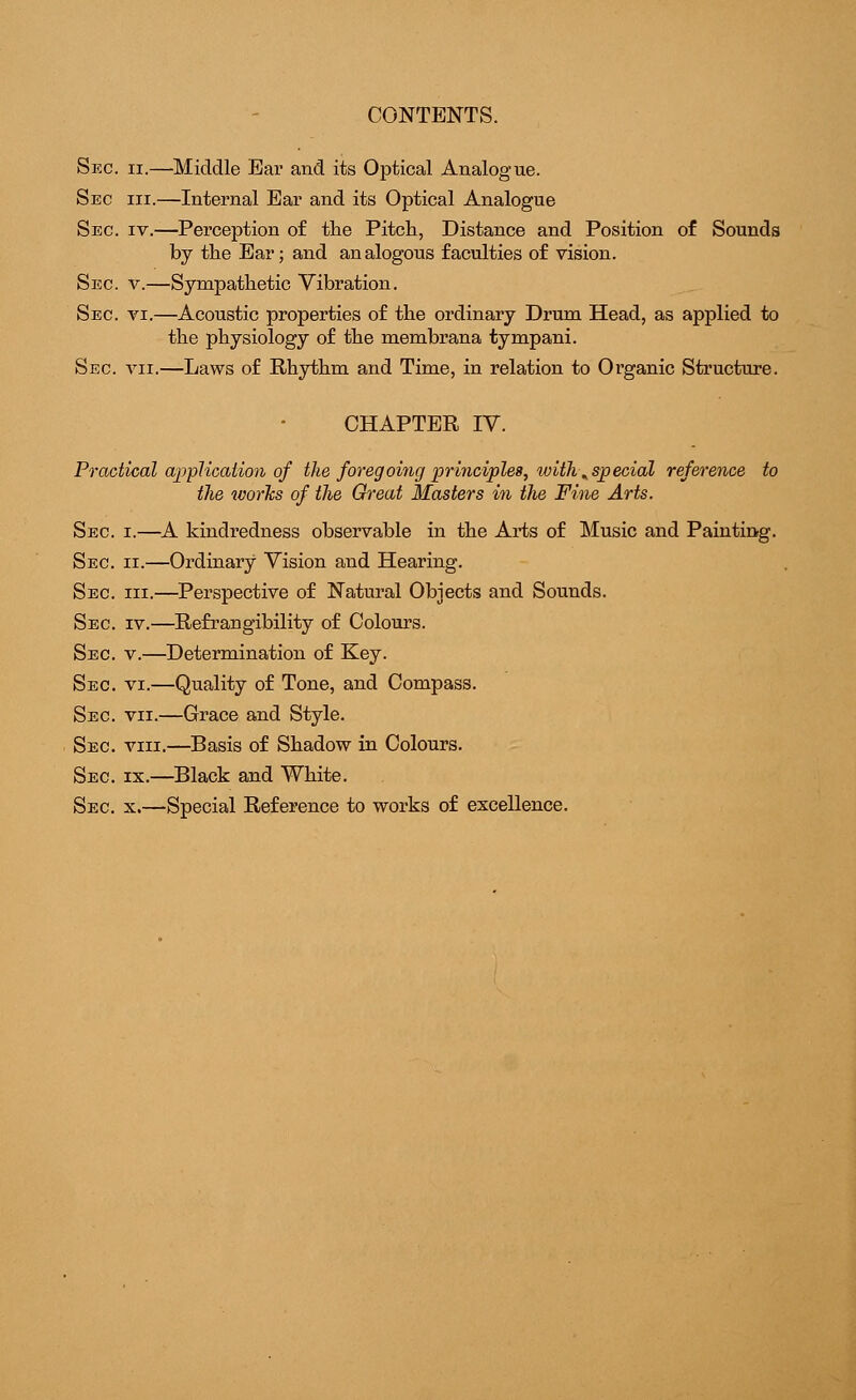 CONTENTS. Sec. ii.—Middle Ear and its Optical Analogue. Sec hi.—Internal Ear and its Optical Analogue Sec iv.—Perception of the Pitch, Distance and Position of Sounds by the Ear; and analogous faculties of vision. Sec. v.—Sympathetic Vibration. Sec. vi.—Acoustic properties of the ordinary Drum Head, as applied to the physiology of the membrana tympani. Sec vii.—Laws of Rhythm and Time, in relation to Organic Structure. CHAPTER IV. Practical application of the foregoing principles, with ^special reference to the works of the Great Masters in the Fine Arts. Sec i.—A kindredness observable in the Arts of Music and Painting. Sec ii.—Ordinary Vision and Hearing. Sec hi.—Perspective of Natural Objects and Sounds. Sec iv.—Refraugibility of Colours. Sec v.—Determination of Key. Sec. vi.—Quality of Tone, and Compass. Sec vii.—Grace and Style. Sec viii.—Basis of Shadow in Colours. Sec ix.—Black and White. Sec x.—Special Reference to works of excellence.