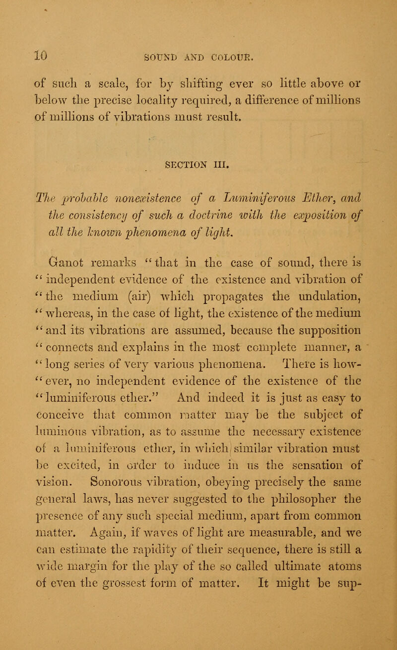 of such a scale, for by shifting ever so little above or below the precise locality required, a difference of millions of millions of vibrations must result. SECTION III. The probable nonexistence of a Luminiferous Ether, and the consistency of such a doctrine with the exposition of all the known phenomena of light. Ganot remarks  that in the case of sound, there is  independent evidence of the existence and vibration of  the medium (air) which propagates the undulation,  whereas, in the case of light, the existence of the medium and its vibrations are assumed, because the supposition  connects and explains in the most complete manner, a  long series of very various phenomena. There is liow-  ever, no independent evidence of the existence of the luminiferous ether. And indeed it is just as easy to conceive that common natter may be the subject of luminous vibration, as to assume the necessary existence of a luminiferous ether, in which similar vibration must be excited, in order to induce in us the sensation of vision. Sonorous vibration, obeying precisely the same general laws, has never suggested to the philosopher the presence of any such special medium, apart from common matter. Again, if waves of light are measurable, and we can estimate the rapidity of their sequence, there is still a wide margin for the play of the so called ultimate atoms of even the grossest form of matter. It might be sup-