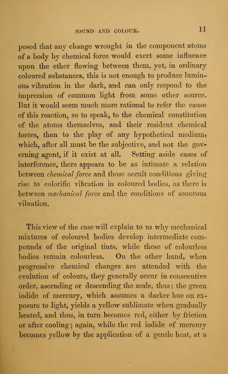 posed that any change wrought in the component atoms of a body by chemical force would exert some influence upon the ether flowing between them, yet, in ordinary coloured substances, this is not enough to produce lumin- ous vibration in the dark, and can only respond to the impression of common light from some other source. But it would seem much more rational to refer the cause of this reaction, so to speak, to the chemical constitution of the atoms themselves, and their resident chemical forces, than to the.play of any hypothetical medium, which, after all must be the subjective, and not the gov- erning agent, if it exist at all. Setting aside cases of interference, there appears to be as intimate a relation between chemical force and those occult conditions giving rise to colorific vibration in coloured bodies, as there is between mechanical force and the conditions of sonorous vibration. This view of the case will explain to us why mechanical mixtures of coloured bodies develop intermediate com- pounds of the original tints, while those of colourless bodies remain colourless. On the other hand, when progressive chemical changes are attended with the evolution of colours, they generally occur in consecutive order, ascending or descending the scale, thus: the green iodide of mercury, which assumes a darker hue on ex- posure to light, yields a yellow sublimate when gradually heated, and thus, in turn becomes red, either by friction or after cooling; again, while the red iodide of mercury becomes yellow by the application of a gentle heat, at a