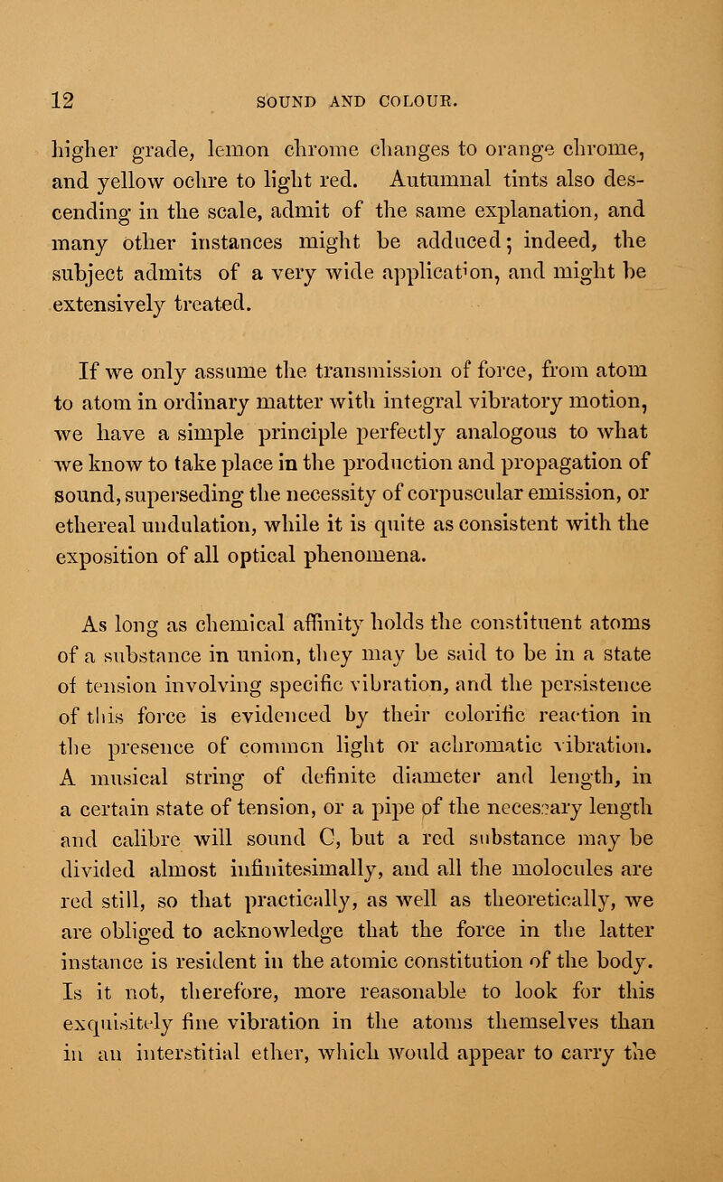 higher grade, lemon chrome changes to orange chrome, and yellow ochre to light red. Autumnal tints also des- cending in the scale, admit of the same explanation, and many Other instances might be adduced; indeed, the subject admits of a very wide application, and might be extensively treated. If we only assume the transmission of force, from atom to atom in ordinary matter with integral vibratory motion, we have a simple principle perfectly analogous to what we know to take place in the production and propagation of sound, superseding the necessity of corpuscular emission, or ethereal undulation, while it is quite as consistent with the exposition of all optical phenomena. As long as chemical affinity holds the constituent atoms of a substance in union, they may be said to be in a state of tension involving specific vibration, and the persistence of this force is evidenced by their colorific reaction in the presence of common light or achromatic vibration. A musical string of definite diameter and length, in a certain state of tension, or a pipe of the necessary length and calibre will sound C, but a red substance may be divided almost innnitesimally, and all the molocules are red still, so that practically, as well as theoretically, we are obliged to acknowledge that the force in the latter instance is resident in the atomic constitution of the body. Is it not, therefore, more reasonable to look for this exquisitely fine vibration in the atoms themselves than in an interstitial ether, which would appear to carry the