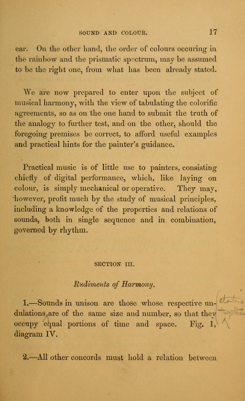 ear. On the other hand, the order of colours occuring in the rainbow and the prismatic spectrum, may be assumed to be the right one, from what has been already stated. We are now prepared to enter upon the subject of musical harmony, with the view of tabulating the colorific agreements, so as on the one hand to submit the truth of the analogy to further test, and on the other, should the foregoing premises be correct, to afford useful examples and practical hints for the painter's guidance. Practical music is of little use to painters, consisting chiefly of digital performance, which, like laying on colour, is simply mechanical or operative. They may, 'however, profit much by the study of musical principles, including a knowledge of the properties and relations of sounds, both in single sequence and in combination, governed by rhythm. SECTION III. lludim&iits of Harmony. 1.—Sounds in unison are those whose respective un- ■ dulationS/are of the same size and number, so that they occupy equal portions of time and space. Fig. 1, diagram IV. 2.—All other concords must hold a relation between