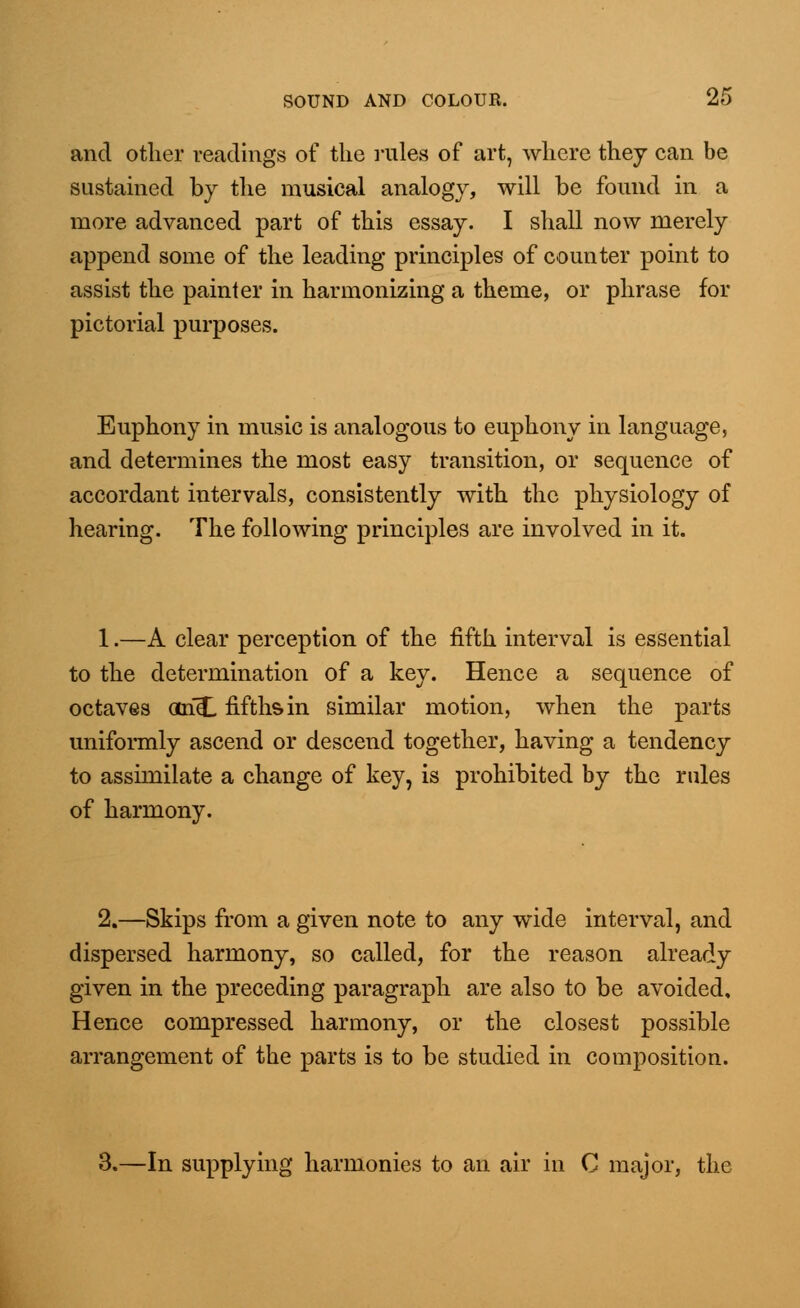 and other readings of the rules of art, where they can be sustained by the musical analogy, will be found in a more advanced part of this essay. I shall now merely append some of the leading principles of counter point to assist the painter in harmonizing a theme, or phrase for pictorial purposes. Euphony in music is analogous to euphony in language, and determines the most easy transition, or sequence of accordant intervals, consistently with the physiology of hearing. The following principles are involved in it. 1.—A clear perception of the fifth interval is essential to the determination of a key. Hence a sequence of octaves ari<£ fifths in similar motion, when the parts uniformly ascend or descend together, having a tendency to assimilate a change of key, is prohibited by the rules of harmony. 2.—Skips from a given note to any wide interval, and dispersed harmony, so called, for the reason already given in the preceding paragraph are also to be avoided. Hence compressed harmony, or the closest possible arrangement of the parts is to be studied in composition. 3.—In supplying harmonies to an air in C major, the