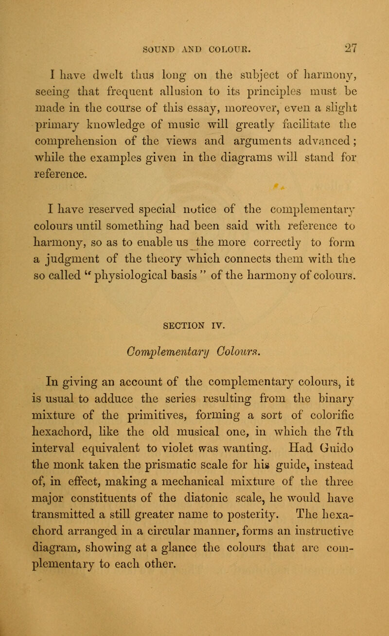 I have dwelt thus long on the subject of harmony, seeing that frequent allusion to its principles must be made in the course of this essay, moreover, even a slight primary knowledge of music will greatly facilitate the comprehension of the views and arguments advanced; while the examples given in the diagrams will stand for reference. I have reserved special notice of the complementary colours until something had been said with reference to harmony, so as to enable us the more correctly to form a judgment of the theory which connects them with the so called u physiological basis  of the harmony of colours. SECTION IV. Complementary Colours. In giving an account of the complementary colours, it is usual to adduce the series resulting from the binary mixture of the primitives, forming a sort of colorific hexachord, like the old musical one, in which the 7th interval equivalent to violet was wanting. Had Guido the monk taken the prismatic scale for his guide, instead of, in effect, making a mechanical mixture of the three major constituents of the diatonic scale, he would have transmitted a still greater name to posterity. The hexa- chord arranged in a circular manner, forms an instructive diagram, showing at a glance the colours that are com- plementary to each other.