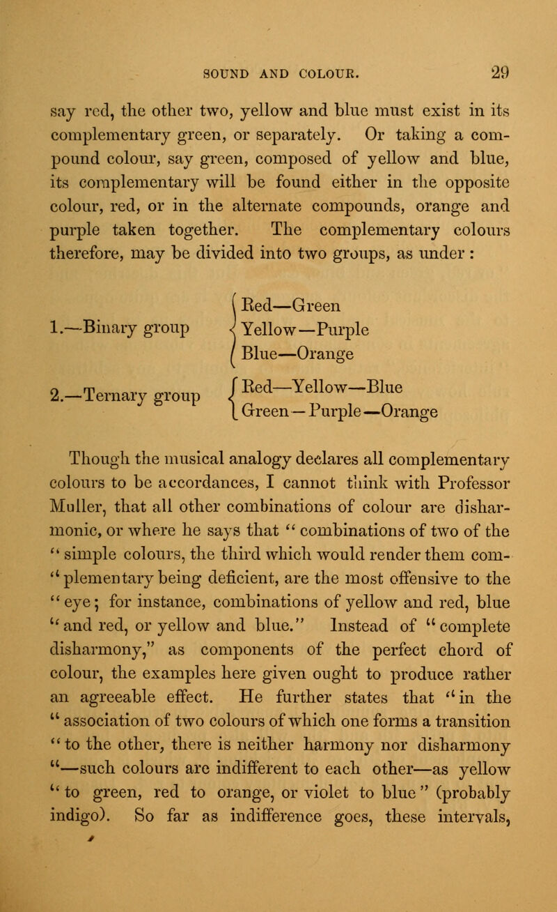 say red, the other two, yellow and blue must exist in its complementary green, or separately. Or taking a com- pound colour, say green, composed of yellow and blue, its complementary will be found either in the opposite colour, red, or in the alternate compounds, orange and purple taken together. The complementary colours therefore, may be divided into two groups, as under : Ked—Green 1 .—Binary group J Yellow—Purple 2.—Ternary group Blue—Orange fRed—Yellow—Blue [ Green — Purple—Orange Though the musical analogy declares all complementary colours to be accordances, I cannot think with Professor Muiler, that all other combinations of colour are dishar- monic, or where he says that  combinations of two of the  simple colours, the third which would render them com-  piementary being deficient, are the most offensive to the  eye; for instance, combinations of yellow and red, blue and red, or yellow and blue. Instead of complete disharmony, as components of the perfect chord of colour, the examples here given ought to produce rather an agreeable effect. He further states that in the 14 association of two colours of which one forms a transition to the other, there is neither harmony nor disharmony —such colours are indifferent to each other—as yellow u to green, red to orange, or violet to blue  (probably indigo). So far as indifference goes, these intervals,