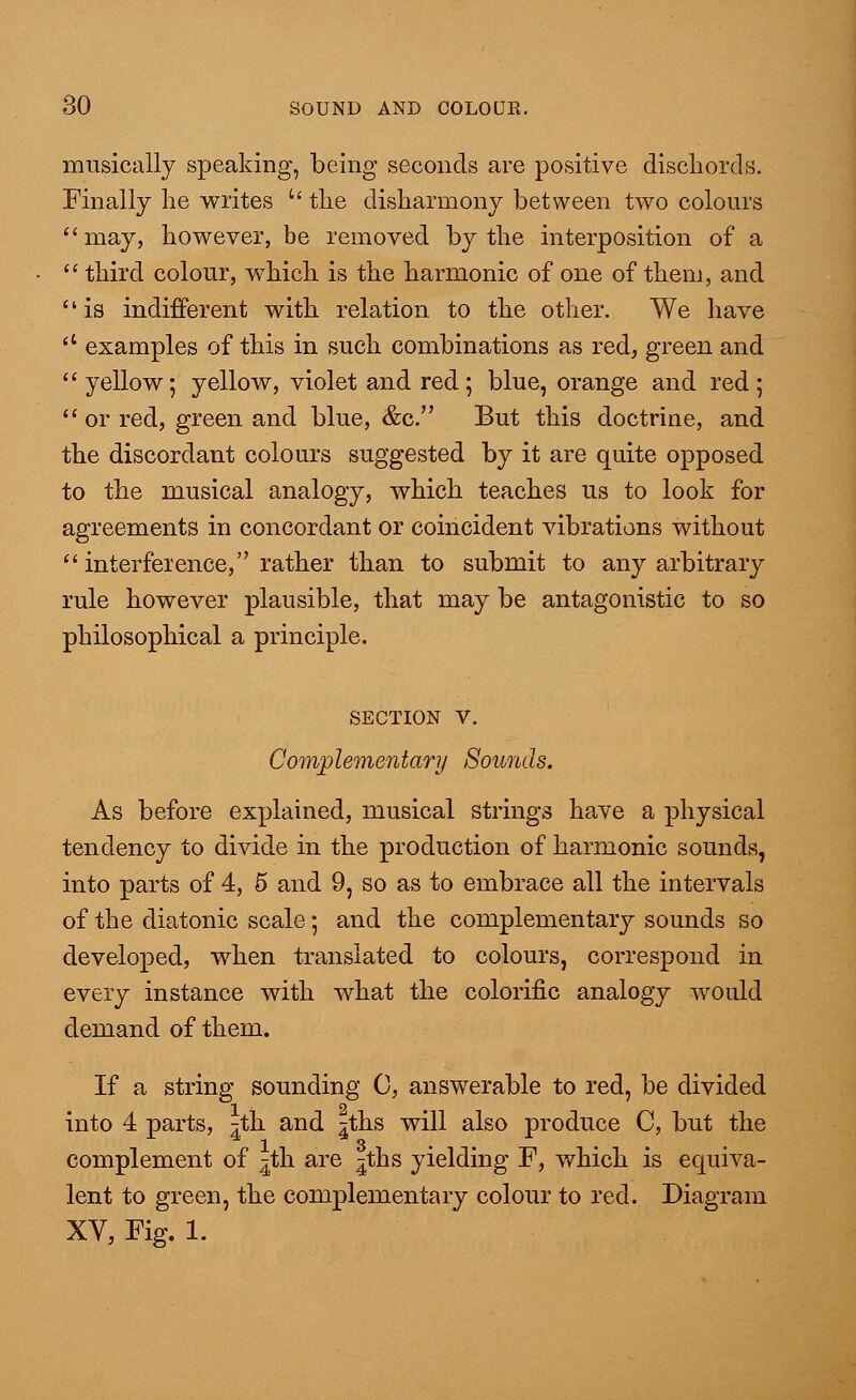 musically speaking, being seconds are positive discliords. Finally lie writes  the disharmony between two colours may, however, be removed by the interposition of a  third colour, which is the harmonic of one of them, and is indifferent with relation to the other. We have  examples of this in such combinations as red, green and  yellow; yellow, violet and red; blue, orange and red ;  or red, green and blue, &c. But this doctrine, and the discordant colours suggested by it are quite opposed to the musical analogy, which teaches us to look for agreements in concordant or coincident vibrations without  interference, rather than to submit to any arbitrary rule however plausible, that may be antagonistic to so philosophical a principle. SECTION V. Complementary Sounds. As before explained, musical strings have a physical tendency to divide in the production of harmonic sounds, into parts of 4, 5 and 9, so as to embrace all the intervals of the diatonic scale; and the complementary sounds so developed, when translated to colours, correspond in every instance with what the colorific analogy would demand of them. If a string sounding 0, answerable to red, be divided into 4 parts, ^th and ^ths will also produce C, but the complement of ^th are |ths yielding F, which is equiva- lent to green, the complementary colour to red. Diagram XV, Fig. 1.