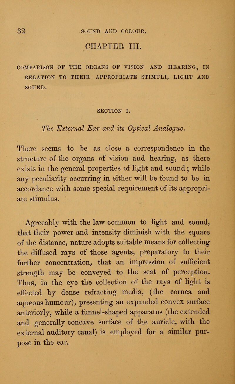 CHAPTER III. COMPARISON OF THE ORGANS OF VISION AND HEARING, IN RELATION TO THEIR APPROPRIATE STIMULI, LIGHT AND SOUND. SECTION I. The External Ear and its Optical Analogue. There seems to be as close a correspondence in the structure of the organs of vision and hearing, as there exists in the general properties of light and sound; while any peculiarity occurring in either will be found to be in accordance with some special requirement of its appropri- ate stimulus. Agreeably with the law common to light and sound, that their power and intensity diminish with the square of the distance, nature adopts suitable means for collecting the diffused rays of those agents, preparatory to their further concentration, that an impression of sufficient strength may be conveyed to the seat of perception. Thus, in the eye the collection of the rays of light is effected by dense refracting media, (the cornea and aqueous humour), presenting an expanded convex surface anteriorly, while a funnel-shaped apparatus (the extended and generally concave surface of the auricle, with the external auditory canal) is employed for a similar pur- pose in the ear.