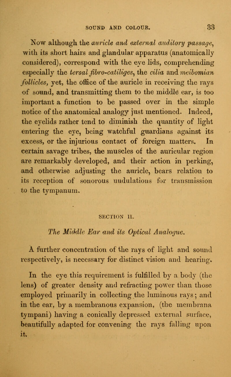 Now although the auricle and external auditory passage, with its short hairs and glandular apparatus (anatomically considered), correspond with the eye lids, comprehending especially the tersal fibro-catiliges, the cilia and meibomian follicles, yet, the office of the auricle in receiving the rays of sound, and transmitting them to the middle ear, is too important a function to be passed over in the simple notice of the anatomical analogy just mentioned. Indeed, the eyelids rather tend to diminish the quantity of light entering the eye, being watchful guardians against its excess, or the injurious contact of foreign matters. In certain savage tribes, the muscles of the auricular region are remarkably developed, and their action in perking, and otherwise adjusting the auricle, bears relation to its reception of sonorous modulations for transmission to the tympanum. SECTION II. The Middle Ear and its Optical Analogue. A further concentration of the rays of light and sound respectively, is necessary for distinct vision and hearing. In the eye this requirement is fulfilled by a body (the lens) of greater density and refracting power than those employed primarily in collecting the luminous rays; and in the ear, by a membranous expansion, (the membrana tympani) having a conically depressed external surface, beautifully adapted for convening the rays falling upon it.