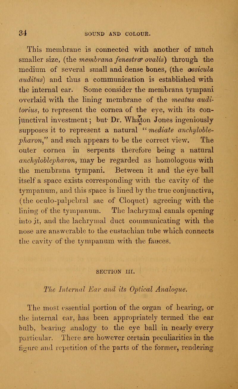 This membrane is connected with another of much smaller size, (the membrana fenestra* ovalis) through the medium of several small and dense bones, (the assicula auditus) and thus a communication is established with the internal ear. Some consider the membrana tympani overlaid with the lining membrane of the meatus audi- torius, to represent the cornea of the eye, with its con- junctival investment; but- Dr. Whaton Jones ingeniously supposes it to represent a natural mediate anckyloble- pliaron and such appears to be the correct view. The outer cornea in serpents therefore being a natural anchyloblepharon, may be regarded as homologous with the membrana tympani. Between it and the eye ball itself a space exists corresponding with the cavity of the tympanum, and this space is lined by the true conjunctiva, (the oculo-palpebral sac of Cloquet) agreeing with the lining of the tympanum. The lachrymal canals opening into jt, and the lachrymal duct communicating with the nose are answerable to the eustachian tube which connects the cavity of the tympanum with the fauces. section in. The Internal Ear and its Optical Analogue. The most essential portion of the organ of hearing, or the internal ear, has been appropriately termed the ear bulb, bearing analogy to the eye ball in nearly every particular. There are however certain peculiarities in the figure and repetition of the parts of the former, rendering