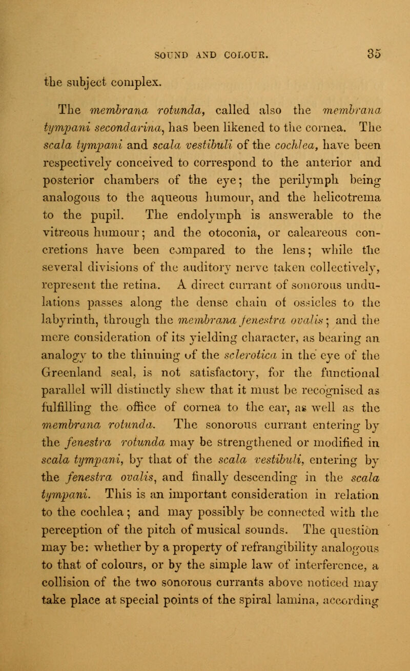 the subject complex. The membrana. rotunda, called also the membrana tympani secondarina, has been likened to the cornea. The scala tympani and scala vestibuli of the cochlea, have been respectively conceived to correspond to the anterior and posterior chambers of the eye; the perilymph being analogous to the aqueous humour, and the helicotrema to the pupil. The endolymph is answerable to the vitreous humour; and the otoconia, or caleareous con- cretions have been compared to the lens; while the several divisions of the auditory nerve taken collectively, represent the retina. A direct currant of sonorous undu- lations passes along the dense chain of ossicles to the labyrinth, through the membrana fenestra ovalis] and the mere consideration of its yielding character, as bearing an analogy to the thinning of the sclerotica in the eye of the Greenland seal, is not satisfactory, for the functional parallel will distinctly shew that it must be recognised as fulfilling the office of cornea to the ear, as well as the membrana rotunda. The sonorous currant entering by the fenestra rotunda may be strengthened or modified in scala tympani, by that of the scala vestibuli, entering by the fenestra ovalis, and finally descending in the scala tympani. This is an important consideration in relation to the cochlea; and may possibly be connected with the perception of the pitch of musical sounds. The question may be: whether by a property of refrangibility analogous to that of colours, or by the simple law of interference, a collision of the two sonorous currants above noticed may take place at special points of the spiral lamina, according