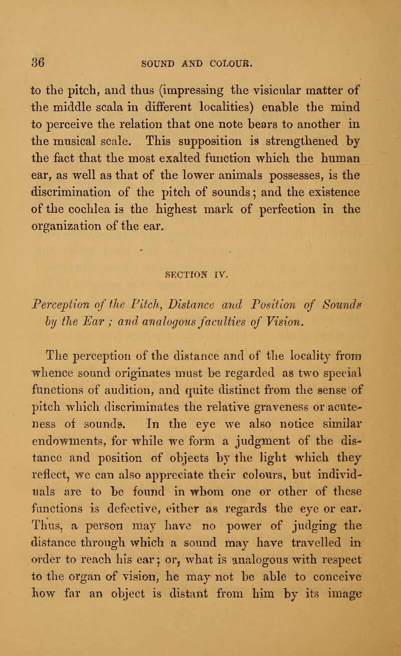 to the pitch, and thus (impressing the visicular matter of the middle scala in different localities) enable the mind to perceive the relation that one note bears to another in the musical scale. This supposition is strengthened by the fact that the most exalted function which the human ear, as well as that of the lower animals possesses, is the discrimination of the pitch of sounds; and the existence of the cochlea is the highest mark of perfection in the organization of the ear. SECTION IV, Perception of the Pitch, Distance and Position of Sounds by the Ear ; and analogous faculties of Vision. The perception of the distance and of the locality from whence sound originates must be regarded as two special functions of audition, and quite distinct from the sense of pitch which discriminates the relative graveness or acute- 21 ess of sounds. In the eye we also notice similar endowments, for while we form a judgment of the dis- tance and position of objects by the light which they reflect, we can also appreciate their colours, but individ- uals are to be found in whom one or other of these functions is defective, either as regards the eye or ear. Thus, a person may have no power of judging the distance through which a sound may have travelled in order to reach his ear j or, what is analogous with respect to the organ of vision, he may not be able to conceive how far an object is distant from him by its image