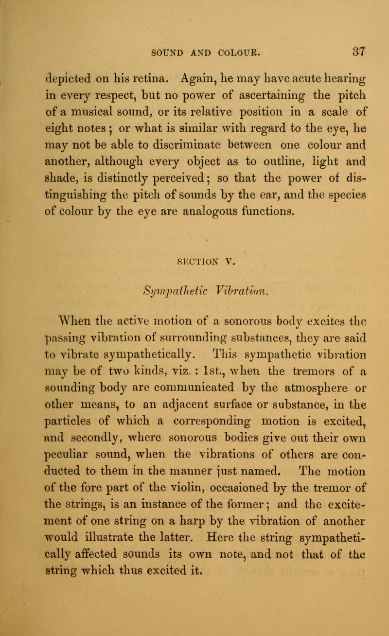 depicted on his retina. Again, he may have acute hearing in every respect, but no power of ascertaining the pitch of a musical sound, or its relative position in a scale of eight notes; or what is similar with regard to the eye, he may not be able to discriminate between one colour and another, although every object as to outline, light and shade, is distinctly perceived; so that the power of dis- tinguishing the pitch of sounds by the ear, and the species of colour by the eye are analogous functions. SECTION V. Sympathetic Vibration. When the active motion of a sonorous body excites the passing vibration of surrounding substances, they are said to vibrate sympathetically. This sympathetic vibration may be of two kinds, viz. : 1st., when the tremors of a sounding body are communicated by the atmosphere or other means, to an adjacent surface or substance, in the particles of which a corresponding motion is excited, and secondly, where sonorous bodies give out their own peculiar sound, when the vibrations of others are con- ducted to them in the manner just named. The motion of the fore part of the violin, occasioned by the tremor of the strings, is an instance of the former; and the excite- ment of one string on a harp by the vibration of another would illustrate the latter. Here the string sympatheti- cally affected sounds its own note, and not that of the string which thus excited it,