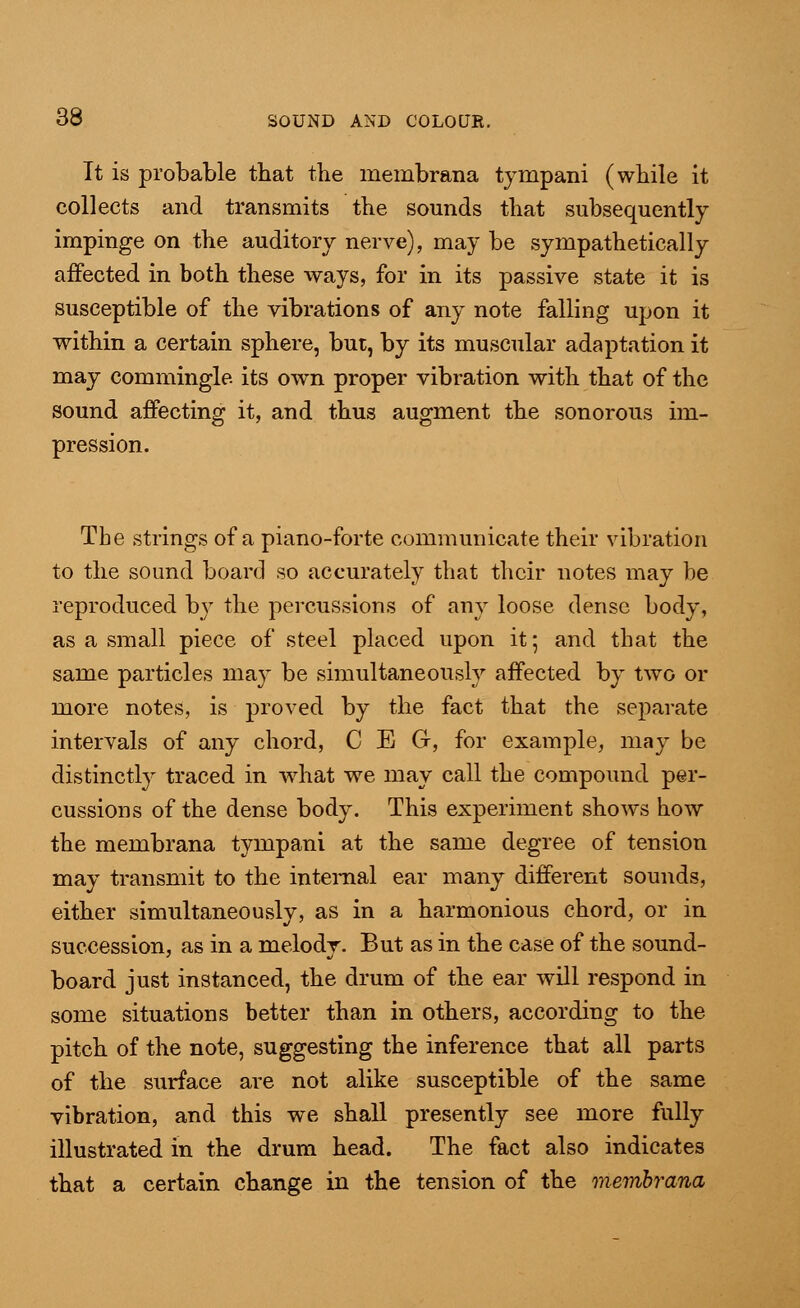 It is probable that the membrana tympani (while it collects and transmits the sounds that subsequently impinge on the auditory nerve), may be sympathetically affected in both these ways, for in its passive state it is susceptible of the vibrations of any note falling upon it within a certain sphere, but, by its muscular adaptation it may commingle, its own proper vibration with that of the sound affecting it, and thus augment the sonorous im- pression. Tbe strings of a piano-forte communicate their vibration to the sound board so accurately that their notes may be reproduced by the percussions of any loose dense body, as a small piece of steel placed upon it; and that the same particles may be simultaneously affected by two or more notes, is proved by the fact that the separate intervals of any chord, C E G, for example, may be distinctly traced in what we may call the compound per- cussions of the dense body. This experiment shows how the membrana tympani at the same degree of tension may transmit to the internal ear many different sounds, either simultaneously, as in a harmonious chord, or in succession, as in a melody. But as in the case of the sound- board just instanced, the drum of the ear will respond in some situations better than in others, according to the pitch of the note, suggesting the inference that all parts of the surface are not alike susceptible of the same vibration, and this we shall presently see more fully illustrated in the drum head. The fact also indicates that a certain change in the tension of the membrana