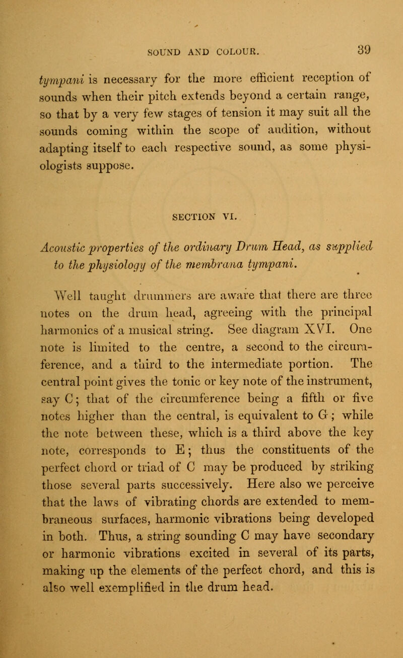 tympani is necessary for the more efficient reception of sounds when their pitch extends beyond a certain range, so that by a very few stages of tension it may suit all the sounds coming within the scope of audition, without adapting itself to eacli respective sound, as some physi- ologists suppose. SECTION VI. Acoustic properties of the ordinary Drum Head, as supplied to the physiology of the membrana tympani. Well tauo-ht drummers are aware thai there are three o notes on the drum head, agreeing with the principal harmonics of a musical string. See diagram XVI. One note is limited to the centre, a second to the circum- ference, and a third to the intermediate portion. The central point gives the tonic or key note of the instrument, say C; that of the circumference being a fifth or five notes higher than the central, is equivalent to G; while the note between these, which is a third above the key note, corresponds to E; thus the constituents of the perfect chord or triad of C may be produced by striking those several parts successively. Here also we perceive that the laws of vibrating chords are extended to mem- braneous surfaces, harmonic vibrations being developed in both. Thus, a string sounding C may have secondary or harmonic vibrations excited in several of its parts, making up the elements of the perfect chord, and this is also well exemplified in the drum head.