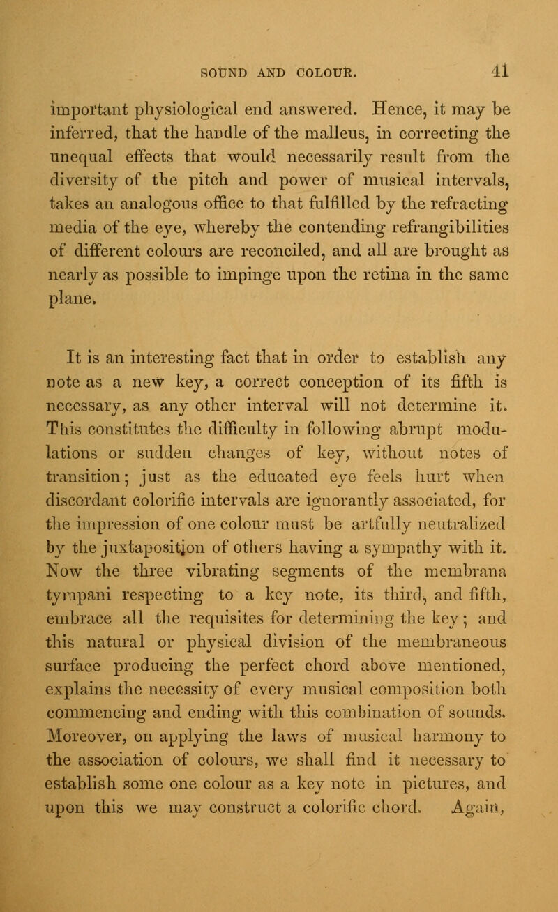 important physiological end answered. Hence, it may be inferred, that the handle of the malleus, in correcting the unequal effects that would necessarily result from the diversity of the pitch and power of musical intervals, takes an analogous office to that fulfilled by the refracting media of the eye, whereby the contending refrangibilities of different colours are reconciled, and all are brought as nearly as possible to impinge upon the retina in the same plane* It is an interesting fact that in order to establish any note as a new key, a correct conception of its fifth is necessary, as any other interval will not determine it. This constitutes the difficulty in following abrupt modu- lations or sudden changes of key, without notes of transition; just as the educated eye feels hurt when discordant colorific intervals are ignorantly associated, for the impression of one colour must be artfully neutralized by the juxtaposition of others having a sympathy with it. Now the three vibrating segments of the membrana tyrapani respecting to a key note, its third, and fifth, embrace all the requisites for determining the key; and this natural or physical division of the membraneous surface producing the perfect chord above mentioned, explains the necessity of every musical composition both commencing and ending with, this combination of sounds. Moreover, on applying the laws of musical harmony to the association of colours, we shall find it necessary to establish some one colour as a key note in pictures, and upon this we may construct a colorific chord. Again,