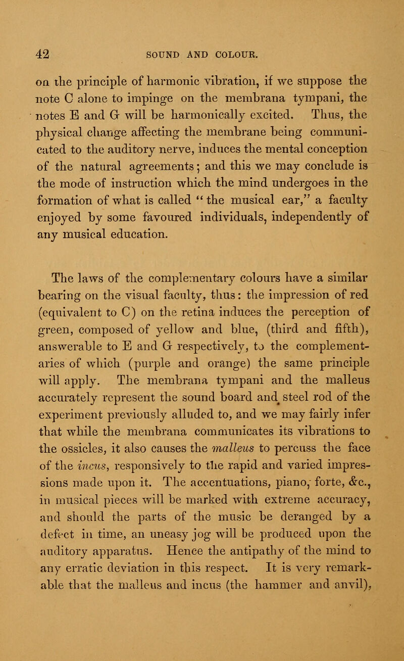 on the principle of harmonic vibration, if we suppose the note C alone to impinge on the membrana tympani, the notes E and Gr will be harmonically excited. Thus, the physical change affecting the membrane being communi- cated to the auditory nerve, induces the mental conception of the natural agreements; and this we may conclude is the mode of instruction which the mind undergoes in the formation of what is called the musical ear, a faculty enjoyed by some favoured individuals, independently of any musical education. The laws of the complementary colours have a similar bearing on the visual faculty, thus: the impression of red (equivalent to C) on the retina induces the perception of green, composed of yellow and blue, (third and fifth), answerable to E and G respectively, to the complement- aries of which (purple and orange) the same principle will apply. The membrana tympani and the malleus accurately represent the sound board and4 steel rod of the experiment previously alluded to, and we may fairly infer that while the membrana communicates its vibrations to the ossicles, it also causes the malleus to percuss the face of the incus, responsively to the rapid and varied impres- sions made upon it. The accentuations, piano, forte, &c, in musical pieces will be marked with extreme accuracy, and should the parts of the music be deranged by a defect in time, an uneasy jog will be produced upon the auditory apparatus. Hence the antipathy of the mind to any erratic deviation in this respect. It is very remark- able that the malleus and incus (the hammer and anvil),