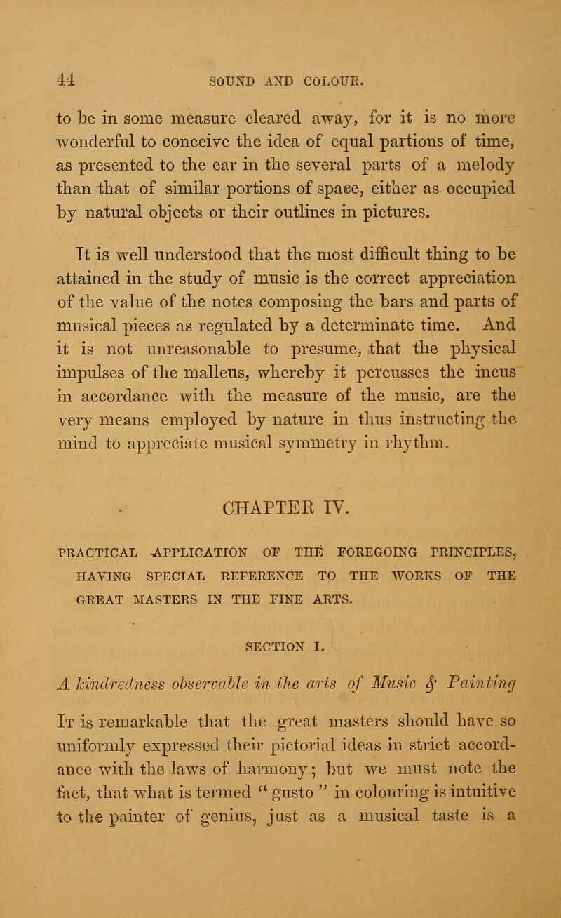 to be in some measure cleared away, for it is no more wonderful to conceive the idea of equal partions of time, as presented to the ear in the several parts of a melody than that of similar portions of space, either as occupied by natural objects or their outlines in pictures. Tt is well understood that the most difficult thing to be attained in the study of music is the correct appreciation of the value of the notes composing the bars and parts of musical pieces as regulated by a determinate time. And it is not unreasonable to presume, that the physical impulses of the malleus, whereby it percusses the incus in accordance with the measure of the music, are the very means employed by nature in thus instructing the mind to appreciate musical symmetry in rhythm. CHAPTEE TV. PRACTICAL APPLICATION OF THE FOREGOING PRINCIPLES, HAVING SPECIAL REFERENCE TO THE WORKS OF THE GREAT MASTERS IN THE FINE ARTS. SECTION I. A kindredness observable in the arts of Music fy Painting It is remarkable that the great masters should have so uniformly expressed their pictorial ideas in strict accord- ance with the laws of harmony; but we must note the fact, that what is termed  gusto  in colouring is intuitive to the painter of genius, just as a musical taste is a