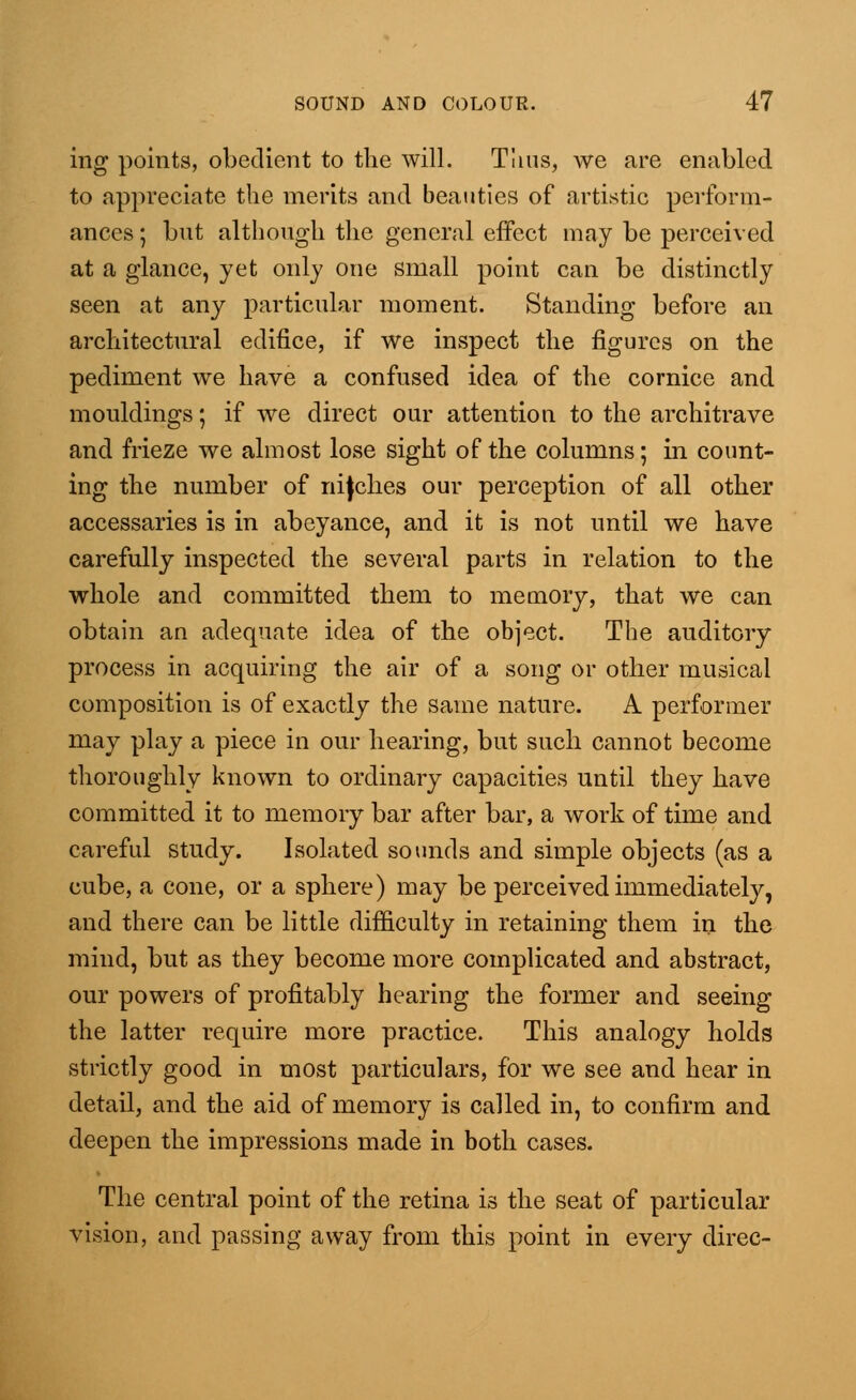 ing points, obedient to the will. Thus, we are enabled to appreciate the merits and beauties of artistic perform- ances ; but although the general effect may be perceived at a glance, yet only one small point can be distinctly seen at any particular moment. Standing before an architectural edifice, if we inspect the figures on the pediment we have a confused idea of the cornice and mouldings; if we direct our attention to the architrave and frieze we almost lose sight of the columns; in count- ing the number of nifches our perception of all other accessaries is in abeyance, and it is not until we have carefully inspected the several parts in relation to the whole and committed them to memory, that we can obtain an adequate idea of the object. The auditory process in acquiring the air of a song or other musical composition is of exactly the same nature. A performer may play a piece in our hearing, but such cannot become thoroughly known to ordinary capacities until they have committed it to memory bar after bar, a work of time and careful study. Isolated sounds and simple objects (as a cube, a cone, or a sphere) may be perceived immediately, and there can be little difficulty in retaining them in the mind, but as they become more complicated and abstract, our powers of profitably hearing the former and seeing the latter require more practice. This analogy holds strictly good in most particulars, for we see and hear in detail, and the aid of memory is called in, to confirm and deepen the impressions made in both cases. The central point of the retina is the seat of particular ision, and passing away from this point in every direc-