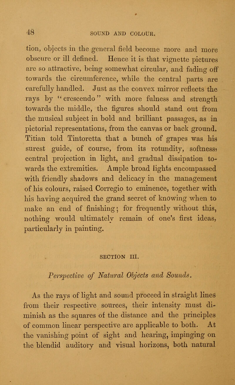 tion, objects in the general field become more and more obscure or ill defined. Hence it is that vignette pictures are so attractive, being somewhat circular, and fading off towards the circumference, while the central parts are carefully handled. Just as the convex mirror reflects the rays by  crescendo with more fulness and strength towards the middle, the figures should stand out from the musical subject in bold and brilliant passages, as in pictorial representations, from the canvas or back ground. Titian told Tintoretta that a bunch of grapes was his surest guide, of course, from its rotundity, softness? central projection in light, and gradual dissipation to* Wards the extremities. Ample broad lights encompassed with friendly shadows and delicacy in the management of his colours, raised Corregio to eminence, together with his having acquired the grand secret of knowing when to make an end of finishing; for frequently without this, nothing would ultimately remain of one's first ideas, particularly in painting. section nt. Perspective of Natural Objects and Sounds. As the rays of light and sound proceed in straight lines from their respective sources, their intensity must di- minish as the squares of the distance and the principles of common linear perspective are applicable to both. At the vanishing point of sight and hearing, impinging on the blendid auditory and visual horizons, both natural