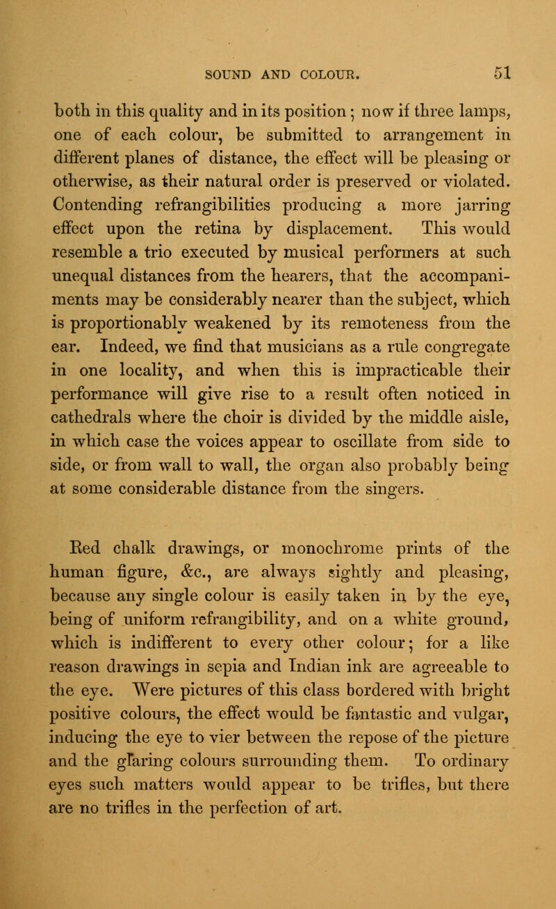 both in this quality and in its position; now if three lamps, one of each colour, be submitted to arrangement in different planes of distance, the effect will be pleasing or otherwise, as their natural order is preserved or violated. Contending refrangibilities producing a more jarring effect upon the retina by displacement. This would resemble a trio executed by musical performers at such unequal distances from the hearers, that the accompani- ments may be considerably nearer than the subject, which is proportionably weakened by its remoteness from the ear. Indeed, we find that musicians as a rule congregate in one locality, and when this is impracticable their performance will give rise to a result often noticed in cathedrals where the choir is divided by the middle aisle, in which case the voices appear to oscillate from side to side, or from wall to wall, the organ also probably being at some considerable distance from the singers. Eed chalk drawings, or monochrome prints of the human figure, &c, are always sightly and pleasing, because any single colour is easily taken in by the eye, being of uniform refrangibility, and on a white ground, which is indifferent to every other colour; for a like reason drawings in sepia and Indian ink are agreeable to the eye. Were pictures of this class bordered with bright positive colours, the effect would be fantastic and vulgar, inducing the eye to vier between the repose of the picture and the glaring colours surrounding them. To ordinary eyes such matters would appear to be trifles, but there are no trifles in the perfection of art.