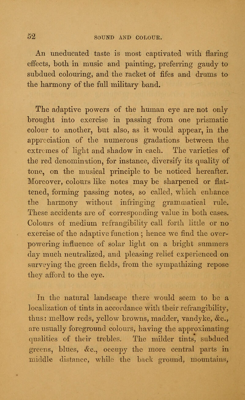 An uneducated taste is most captivated with flaring effects, both in music and painting, preferring gaudy to subdued colouring, and the racket of fifes and drums to the harmony of the full military band. The adaptive powers of the human eye are not only brought into exercise in passing from one prismatic colour to another, but also, as it would appear, in the appreciation of the numerous gradations between the extremes of light and shadow in each. The varieties of the red denomination, for instance, diversify its quality of tone, on the musical principle to be noticed hereafter. Moreover, colours like notes may be sharpened or flat- tened, forming passing notes, so called, which enhance the harmony without infringing grammatical rule. These accidents are of corresponding value in both cases. Colours of medium refrangibility call forth little or no exercise of the adaptive function ; hence we find the over- powering influence of solar light on a bright summers day much neutralized, and pleasing relief experienced on surveying the green fields, from the sympathizing repose they afford to the eye. In the natural landscape there would seem to be a localization of tints in accordance with their refrangibility, thus: mellow reds, yellow browns, madder, Vandyke, &c, are usually foreground colours, having the approximating qualities of their trebles. The milder tints, subdued greens, blues, &c, occupy the more central parts in middle distance, while the back ground, mountains,