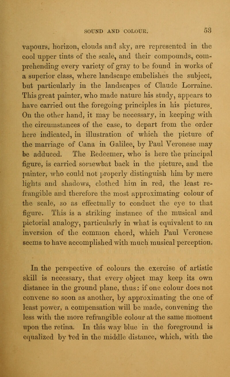 vapours, horizon, clouds and sky, are represented in the cool upper tints of the scale, and their compounds, com- prehending every variety of gray to be found in works of a superior class, where landscape embelishes the subject, but particularly in the landscapes of Claude Lorraine. This great painter, who made nature his study, appears to have carried out the foregoing principles in his pictures. On the other hand, it may be necessary, in keeping with the circumstances of the case, to depart from the order here indicated, in illustration of which the picture of the marriage of Cana in Galilee, by Paul Veronese may be adduced. The Eedeemer, who is here the principal figure, is carried somewhat back in the picture, and the painter, who could not properly distinguish him by mere lights and shadows, clothed him in red, the least re- frangible and therefore the most approximating colour of the scale, so as effectually to conduct the eye to that figure. This is a striking instance of the musical and pictorial analogy, particularly in what is equivalent to an inversion of the common chord, which Paul Veronese seems to have accomplished with much musical perception. In the perspective of colours the exercise of artistic skill is necessary, that every object may keep its own distance in the ground plane, thus: if one colour does not convene so soon as another, by approximating the one of least power, a compensation will be made, convening the less with the more refrangible colour at the same moment upon the retina. In this way blue in the foreground is equalized by red in the middle distance, which, with the