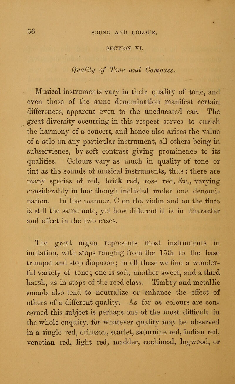 SECTION VI. Quality of Tone and Compass. Musical instruments vary in their quality of tone, and even those of the same denomination manifest certain differences, apparent even to the uneducated ear. The great diversity occurring in this respect serves to enrich the harmony of a concert, and hence also arises the value of a solo on any particular instrument, all others being in subservience, by soft contrast giving prominence to its qualities. Colours vary as much in quality of tone or tint as the sounds of musical instruments, thus : there are many species of red, brick red, rose red, &c, varying considerably in hue though included under one denomi- nation. In like maimer, C on tbe violin and on the flute is still the same note, yet how different it is in character and effect in the two cases. The great organ represents most instruments in imitation, with stops ranging from the 15th to the base trumpet and stop diapason; in all these we find a wonder- ful variety of tone; one is soft, another sweet, and a third harsh, as in stops of the reed class. Timbry and metallic sounds also tend to neutralize or enhance the effect of others of a different quality. As far as colours are con- cerned this subject is perhaps one of the most difficult in the whole enquiry, for whatever quality may be observed in a single red, crimson, scarlet, saturnine red, indian red, Venetian red, light red, madder, cochineal, logwood, or